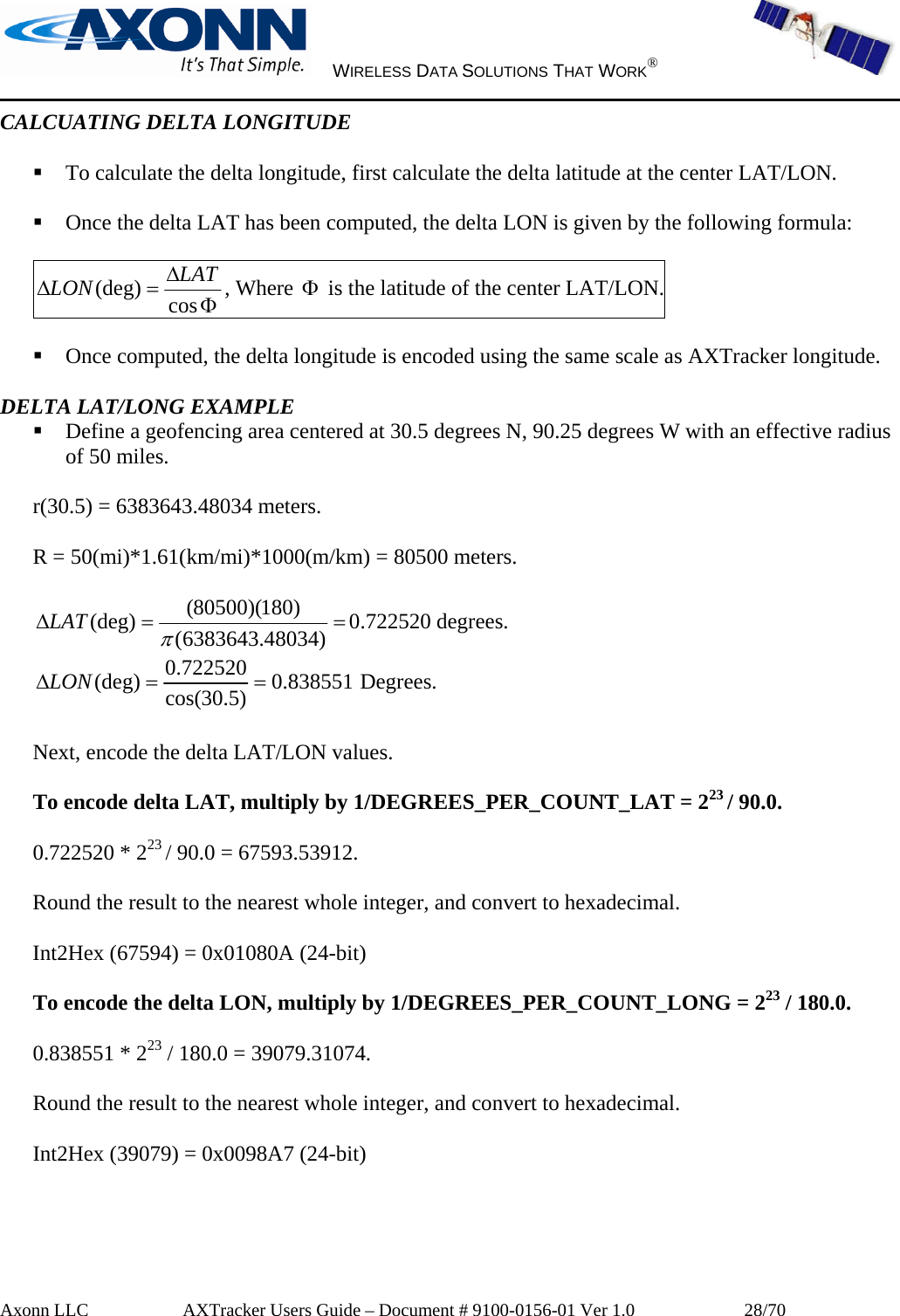     WIRELESS DATA SOLUTIONS THAT WORK®   Axonn LLC         AXTracker Users Guide – Document # 9100-0156-01 Ver 1.0                  28/70 CALCUATING DELTA LONGITUDE   To calculate the delta longitude, first calculate the delta latitude at the center LAT/LON.   Once the delta LAT has been computed, the delta LON is given by the following formula:  ΦΔ=Δ cos(deg) LATLON , Where Φ is the latitude of the center LAT/LON.   Once computed, the delta longitude is encoded using the same scale as AXTracker longitude.  DELTA LAT/LONG EXAMPLE  Define a geofencing area centered at 30.5 degrees N, 90.25 degrees W with an effective radius of 50 miles.  r(30.5) = 6383643.48034 meters.  R = 50(mi)*1.61(km/mi)*1000(m/km) = 80500 meters.  ==Δ )48034.6383643()180)(80500((deg)πLAT 0.722520 degrees. 838551.0)5.30cos(722520.0(deg) ==ΔLON  Degrees.  Next, encode the delta LAT/LON values.  To encode delta LAT, multiply by 1/DEGREES_PER_COUNT_LAT = 223 / 90.0.  0.722520 * 223 / 90.0 = 67593.53912.  Round the result to the nearest whole integer, and convert to hexadecimal.  Int2Hex (67594) = 0x01080A (24-bit)  To encode the delta LON, multiply by 1/DEGREES_PER_COUNT_LONG = 223 / 180.0.  0.838551 * 223 / 180.0 = 39079.31074.  Round the result to the nearest whole integer, and convert to hexadecimal.  Int2Hex (39079) = 0x0098A7 (24-bit)  