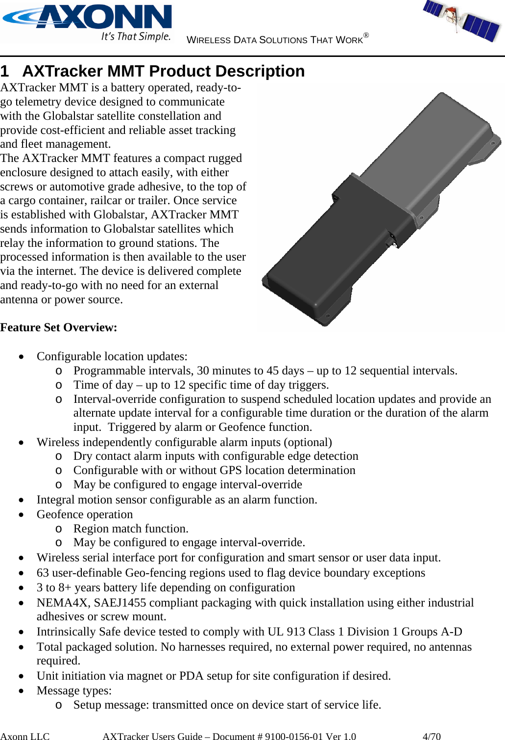     WIRELESS DATA SOLUTIONS THAT WORK®   Axonn LLC         AXTracker Users Guide – Document # 9100-0156-01 Ver 1.0                  4/70 1  AXTracker MMT Product Description AXTracker MMT is a battery operated, ready-to-go telemetry device designed to communicate with the Globalstar satellite constellation and provide cost-efficient and reliable asset tracking and fleet management.  The AXTracker MMT features a compact rugged enclosure designed to attach easily, with either screws or automotive grade adhesive, to the top of a cargo container, railcar or trailer. Once service is established with Globalstar, AXTracker MMT sends information to Globalstar satellites which relay the information to ground stations. The processed information is then available to the user via the internet. The device is delivered complete and ready-to-go with no need for an external antenna or power source.  Feature Set Overview:  • Configurable location updates: o Programmable intervals, 30 minutes to 45 days – up to 12 sequential intervals. o Time of day – up to 12 specific time of day triggers. o Interval-override configuration to suspend scheduled location updates and provide an alternate update interval for a configurable time duration or the duration of the alarm input.  Triggered by alarm or Geofence function. • Wireless independently configurable alarm inputs (optional) o Dry contact alarm inputs with configurable edge detection o Configurable with or without GPS location determination o May be configured to engage interval-override • Integral motion sensor configurable as an alarm function. • Geofence operation o Region match function. o May be configured to engage interval-override. • Wireless serial interface port for configuration and smart sensor or user data input. • 63 user-definable Geo-fencing regions used to flag device boundary exceptions • 3 to 8+ years battery life depending on configuration • NEMA4X, SAEJ1455 compliant packaging with quick installation using either industrial adhesives or screw mount. • Intrinsically Safe device tested to comply with UL 913 Class 1 Division 1 Groups A-D • Total packaged solution. No harnesses required, no external power required, no antennas required. • Unit initiation via magnet or PDA setup for site configuration if desired. • Message types: o Setup message: transmitted once on device start of service life. 
