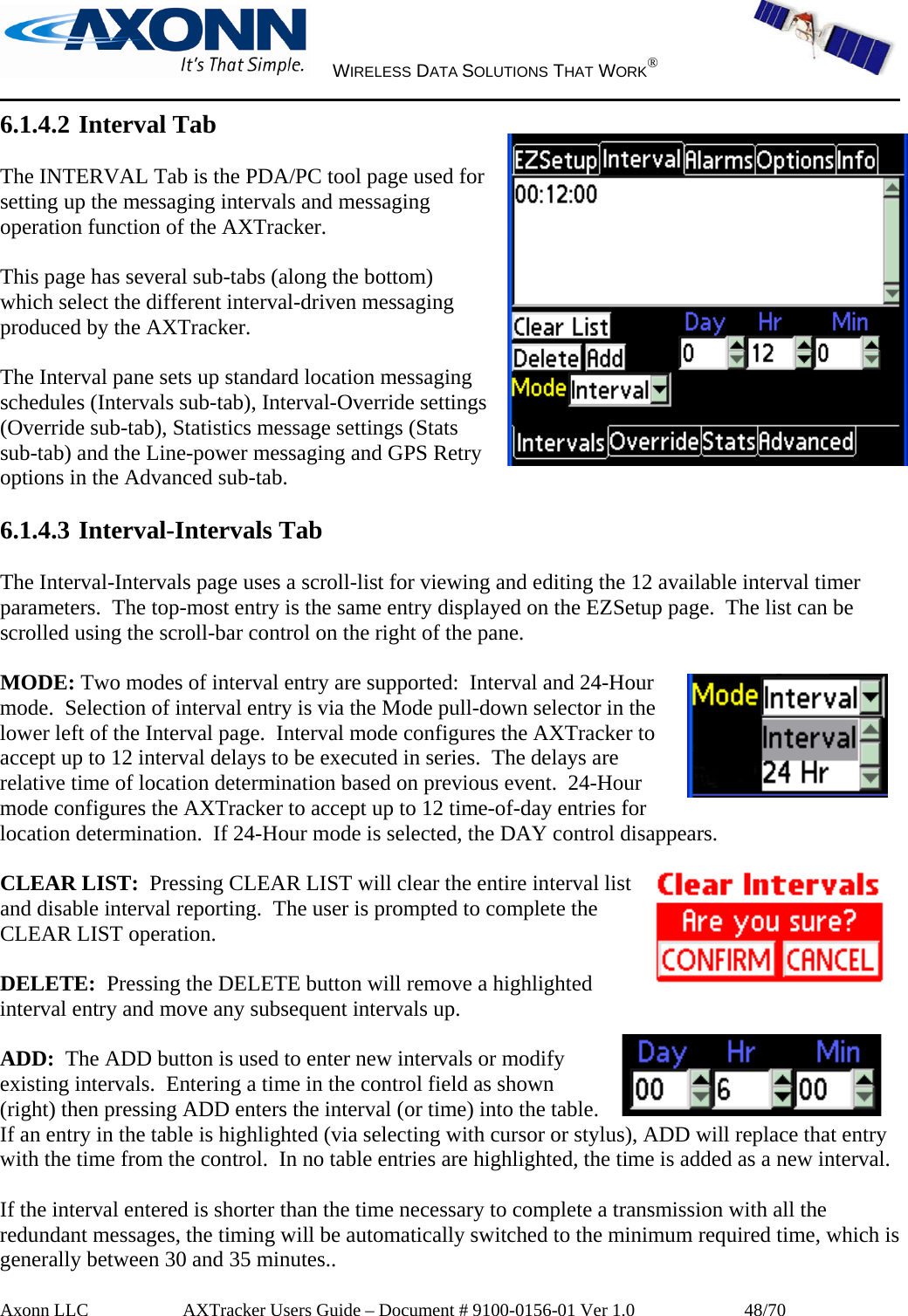     WIRELESS DATA SOLUTIONS THAT WORK®   Axonn LLC         AXTracker Users Guide – Document # 9100-0156-01 Ver 1.0                  48/70 6.1.4.2 Interval Tab  The INTERVAL Tab is the PDA/PC tool page used for setting up the messaging intervals and messaging operation function of the AXTracker.    This page has several sub-tabs (along the bottom) which select the different interval-driven messaging produced by the AXTracker.  The Interval pane sets up standard location messaging schedules (Intervals sub-tab), Interval-Override settings (Override sub-tab), Statistics message settings (Stats sub-tab) and the Line-power messaging and GPS Retry options in the Advanced sub-tab.  6.1.4.3 Interval-Intervals Tab  The Interval-Intervals page uses a scroll-list for viewing and editing the 12 available interval timer parameters.  The top-most entry is the same entry displayed on the EZSetup page.  The list can be scrolled using the scroll-bar control on the right of the pane.    MODE: Two modes of interval entry are supported:  Interval and 24-Hour mode.  Selection of interval entry is via the Mode pull-down selector in the lower left of the Interval page.  Interval mode configures the AXTracker to accept up to 12 interval delays to be executed in series.  The delays are relative time of location determination based on previous event.  24-Hour mode configures the AXTracker to accept up to 12 time-of-day entries for location determination.  If 24-Hour mode is selected, the DAY control disappears.  CLEAR LIST:  Pressing CLEAR LIST will clear the entire interval list and disable interval reporting.  The user is prompted to complete the CLEAR LIST operation.   DELETE:  Pressing the DELETE button will remove a highlighted interval entry and move any subsequent intervals up.  ADD:  The ADD button is used to enter new intervals or modify existing intervals.  Entering a time in the control field as shown (right) then pressing ADD enters the interval (or time) into the table.  If an entry in the table is highlighted (via selecting with cursor or stylus), ADD will replace that entry with the time from the control.  In no table entries are highlighted, the time is added as a new interval.    If the interval entered is shorter than the time necessary to complete a transmission with all the redundant messages, the timing will be automatically switched to the minimum required time, which is generally between 30 and 35 minutes.. 
