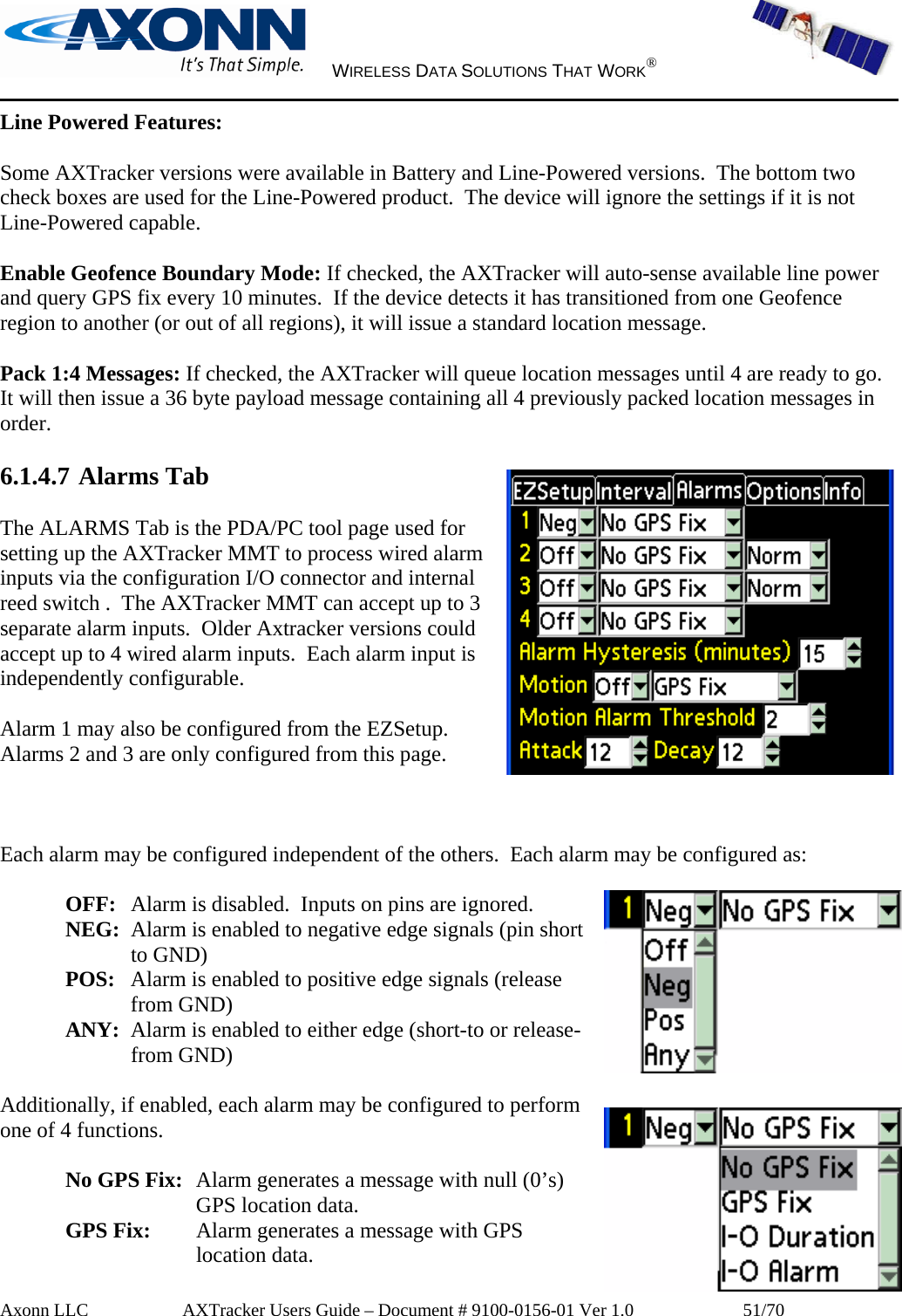     WIRELESS DATA SOLUTIONS THAT WORK®   Axonn LLC         AXTracker Users Guide – Document # 9100-0156-01 Ver 1.0                  51/70 Line Powered Features:  Some AXTracker versions were available in Battery and Line-Powered versions.  The bottom two check boxes are used for the Line-Powered product.  The device will ignore the settings if it is not Line-Powered capable.  Enable Geofence Boundary Mode: If checked, the AXTracker will auto-sense available line power and query GPS fix every 10 minutes.  If the device detects it has transitioned from one Geofence region to another (or out of all regions), it will issue a standard location message.  Pack 1:4 Messages: If checked, the AXTracker will queue location messages until 4 are ready to go.  It will then issue a 36 byte payload message containing all 4 previously packed location messages in order.  6.1.4.7 Alarms Tab  The ALARMS Tab is the PDA/PC tool page used for setting up the AXTracker MMT to process wired alarm inputs via the configuration I/O connector and internal reed switch .  The AXTracker MMT can accept up to 3 separate alarm inputs.  Older Axtracker versions could accept up to 4 wired alarm inputs.  Each alarm input is independently configurable.  Alarm 1 may also be configured from the EZSetup. Alarms 2 and 3 are only configured from this page.    Each alarm may be configured independent of the others.  Each alarm may be configured as:  OFF:   Alarm is disabled.  Inputs on pins are ignored.  NEG:  Alarm is enabled to negative edge signals (pin short to GND) POS:   Alarm is enabled to positive edge signals (release from GND) ANY:  Alarm is enabled to either edge (short-to or release-from GND)  Additionally, if enabled, each alarm may be configured to perform one of 4 functions.  No GPS Fix:  Alarm generates a message with null (0’s) GPS location data. GPS Fix:   Alarm generates a message with GPS location data. 