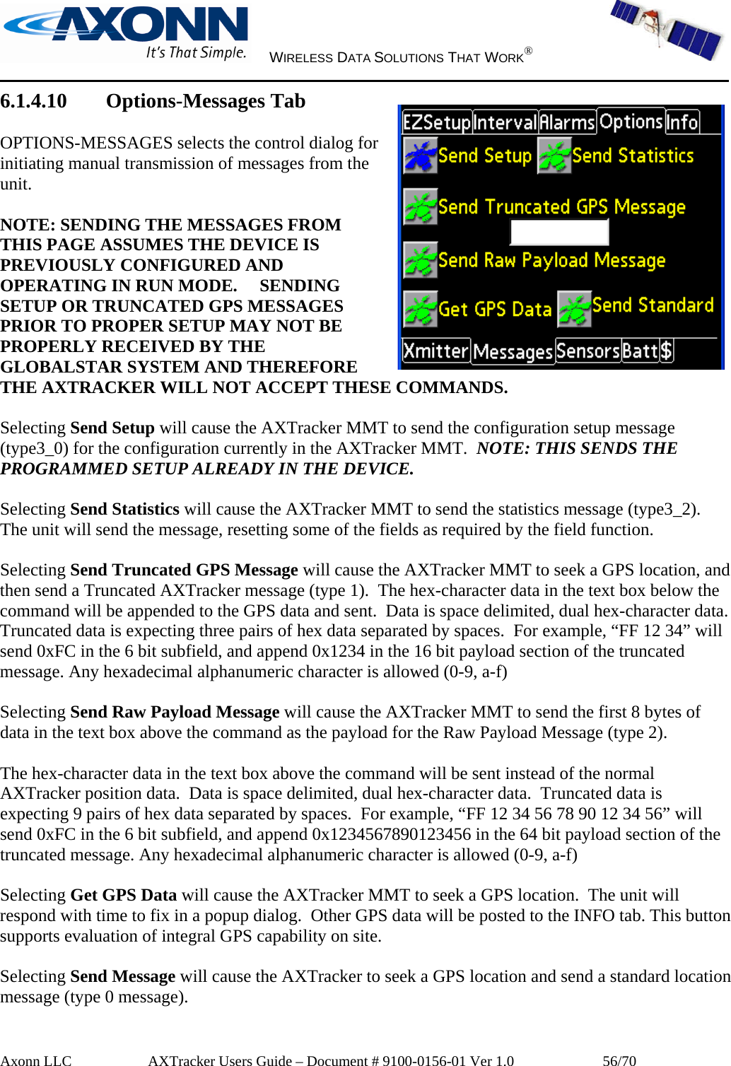     WIRELESS DATA SOLUTIONS THAT WORK®   Axonn LLC         AXTracker Users Guide – Document # 9100-0156-01 Ver 1.0                  56/70 6.1.4.10 Options-Messages Tab  OPTIONS-MESSAGES selects the control dialog for initiating manual transmission of messages from the unit.   NOTE: SENDING THE MESSAGES FROM THIS PAGE ASSUMES THE DEVICE IS PREVIOUSLY CONFIGURED AND OPERATING IN RUN MODE.     SENDING SETUP OR TRUNCATED GPS MESSAGES PRIOR TO PROPER SETUP MAY NOT BE PROPERLY RECEIVED BY THE GLOBALSTAR SYSTEM AND THEREFORE THE AXTRACKER WILL NOT ACCEPT THESE COMMANDS.  Selecting Send Setup will cause the AXTracker MMT to send the configuration setup message (type3_0) for the configuration currently in the AXTracker MMT.  NOTE: THIS SENDS THE PROGRAMMED SETUP ALREADY IN THE DEVICE.    Selecting Send Statistics will cause the AXTracker MMT to send the statistics message (type3_2).  The unit will send the message, resetting some of the fields as required by the field function.  Selecting Send Truncated GPS Message will cause the AXTracker MMT to seek a GPS location, and then send a Truncated AXTracker message (type 1).  The hex-character data in the text box below the command will be appended to the GPS data and sent.  Data is space delimited, dual hex-character data.  Truncated data is expecting three pairs of hex data separated by spaces.  For example, “FF 12 34” will send 0xFC in the 6 bit subfield, and append 0x1234 in the 16 bit payload section of the truncated message. Any hexadecimal alphanumeric character is allowed (0-9, a-f)  Selecting Send Raw Payload Message will cause the AXTracker MMT to send the first 8 bytes of data in the text box above the command as the payload for the Raw Payload Message (type 2).    The hex-character data in the text box above the command will be sent instead of the normal AXTracker position data.  Data is space delimited, dual hex-character data.  Truncated data is expecting 9 pairs of hex data separated by spaces.  For example, “FF 12 34 56 78 90 12 34 56” will send 0xFC in the 6 bit subfield, and append 0x1234567890123456 in the 64 bit payload section of the truncated message. Any hexadecimal alphanumeric character is allowed (0-9, a-f)  Selecting Get GPS Data will cause the AXTracker MMT to seek a GPS location.  The unit will respond with time to fix in a popup dialog.  Other GPS data will be posted to the INFO tab. This button supports evaluation of integral GPS capability on site.   Selecting Send Message will cause the AXTracker to seek a GPS location and send a standard location message (type 0 message).  
