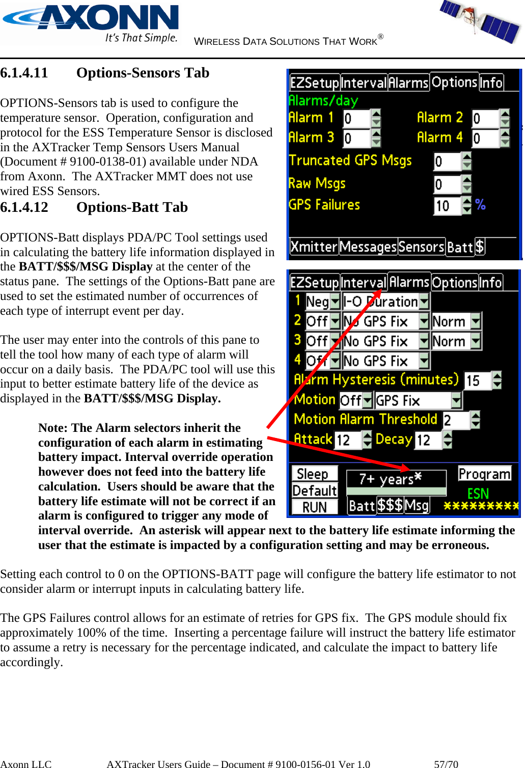     WIRELESS DATA SOLUTIONS THAT WORK®   Axonn LLC         AXTracker Users Guide – Document # 9100-0156-01 Ver 1.0                  57/70 6.1.4.11 Options-Sensors Tab  OPTIONS-Sensors tab is used to configure the temperature sensor.  Operation, configuration and protocol for the ESS Temperature Sensor is disclosed in the AXTracker Temp Sensors Users Manual (Document # 9100-0138-01) available under NDA from Axonn.  The AXTracker MMT does not use wired ESS Sensors. 6.1.4.12 Options-Batt Tab  OPTIONS-Batt displays PDA/PC Tool settings used in calculating the battery life information displayed in the BATT/$$$/MSG Display at the center of the status pane.  The settings of the Options-Batt pane are used to set the estimated number of occurrences of each type of interrupt event per day.   The user may enter into the controls of this pane to tell the tool how many of each type of alarm will occur on a daily basis.  The PDA/PC tool will use this input to better estimate battery life of the device as displayed in the BATT/$$$/MSG Display.  Note: The Alarm selectors inherit the configuration of each alarm in estimating battery impact. Interval override operation however does not feed into the battery life calculation.  Users should be aware that the battery life estimate will not be correct if an alarm is configured to trigger any mode of interval override.  An asterisk will appear next to the battery life estimate informing the user that the estimate is impacted by a configuration setting and may be erroneous.   Setting each control to 0 on the OPTIONS-BATT page will configure the battery life estimator to not consider alarm or interrupt inputs in calculating battery life.    The GPS Failures control allows for an estimate of retries for GPS fix.  The GPS module should fix approximately 100% of the time.  Inserting a percentage failure will instruct the battery life estimator to assume a retry is necessary for the percentage indicated, and calculate the impact to battery life accordingly.  
