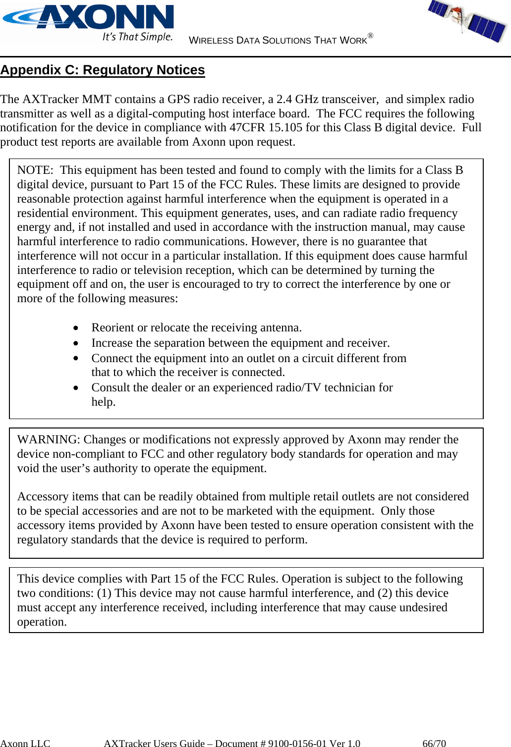     WIRELESS DATA SOLUTIONS THAT WORK®   Axonn LLC         AXTracker Users Guide – Document # 9100-0156-01 Ver 1.0                  66/70 Appendix C: Regulatory Notices  The AXTracker MMT contains a GPS radio receiver, a 2.4 GHz transceiver,  and simplex radio transmitter as well as a digital-computing host interface board.  The FCC requires the following notification for the device in compliance with 47CFR 15.105 for this Class B digital device.  Full product test reports are available from Axonn upon request.                                    NOTE:  This equipment has been tested and found to comply with the limits for a Class B digital device, pursuant to Part 15 of the FCC Rules. These limits are designed to provide reasonable protection against harmful interference when the equipment is operated in a residential environment. This equipment generates, uses, and can radiate radio frequency energy and, if not installed and used in accordance with the instruction manual, may cause harmful interference to radio communications. However, there is no guarantee that interference will not occur in a particular installation. If this equipment does cause harmful interference to radio or television reception, which can be determined by turning the equipment off and on, the user is encouraged to try to correct the interference by one or more of the following measures:  • Reorient or relocate the receiving antenna. • Increase the separation between the equipment and receiver. • Connect the equipment into an outlet on a circuit different from that to which the receiver is connected. • Consult the dealer or an experienced radio/TV technician for help. WARNING: Changes or modifications not expressly approved by Axonn may render the device non-compliant to FCC and other regulatory body standards for operation and may void the user’s authority to operate the equipment.  Accessory items that can be readily obtained from multiple retail outlets are not considered to be special accessories and are not to be marketed with the equipment.  Only those accessory items provided by Axonn have been tested to ensure operation consistent with the regulatory standards that the device is required to perform. This device complies with Part 15 of the FCC Rules. Operation is subject to the following two conditions: (1) This device may not cause harmful interference, and (2) this device must accept any interference received, including interference that may cause undesired operation. 