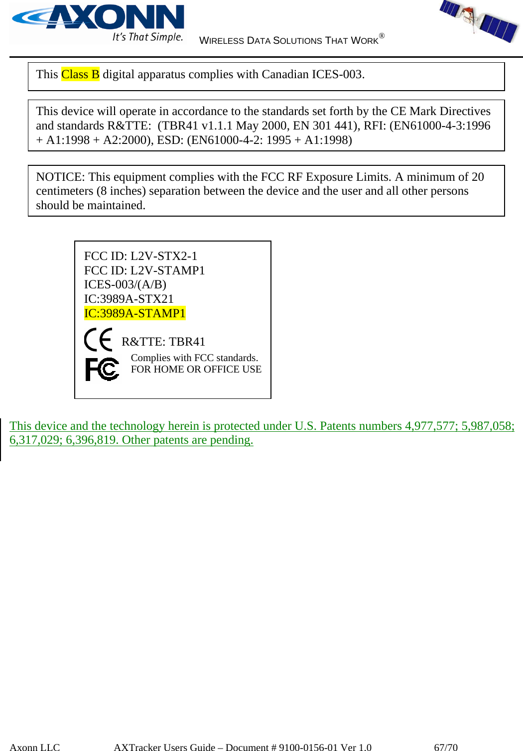     WIRELESS DATA SOLUTIONS THAT WORK®   Axonn LLC         AXTracker Users Guide – Document # 9100-0156-01 Ver 1.0                  67/70              FCC ID: L2V-STX2-1 FCC ID: L2V-STAMP1 ICES-003/(A/B) IC:3989A-STX21  IC:3989A-STAMP1  R&amp;TTE: TBR41 Complies with FCC standards.  FOR HOME OR OFFICE USE    This device and the technology herein is protected under U.S. Patents numbers 4,977,577; 5,987,058; 6,317,029; 6,396,819. Other patents are pending.  This device will operate in accordance to the standards set forth by the CE Mark Directives and standards R&amp;TTE:  (TBR41 v1.1.1 May 2000, EN 301 441), RFI: (EN61000-4-3:1996 + A1:1998 + A2:2000), ESD: (EN61000-4-2: 1995 + A1:1998)This Class B digital apparatus complies with Canadian ICES-003. NOTICE: This equipment complies with the FCC RF Exposure Limits. A minimum of 20 centimeters (8 inches) separation between the device and the user and all other persons should be maintained. 
