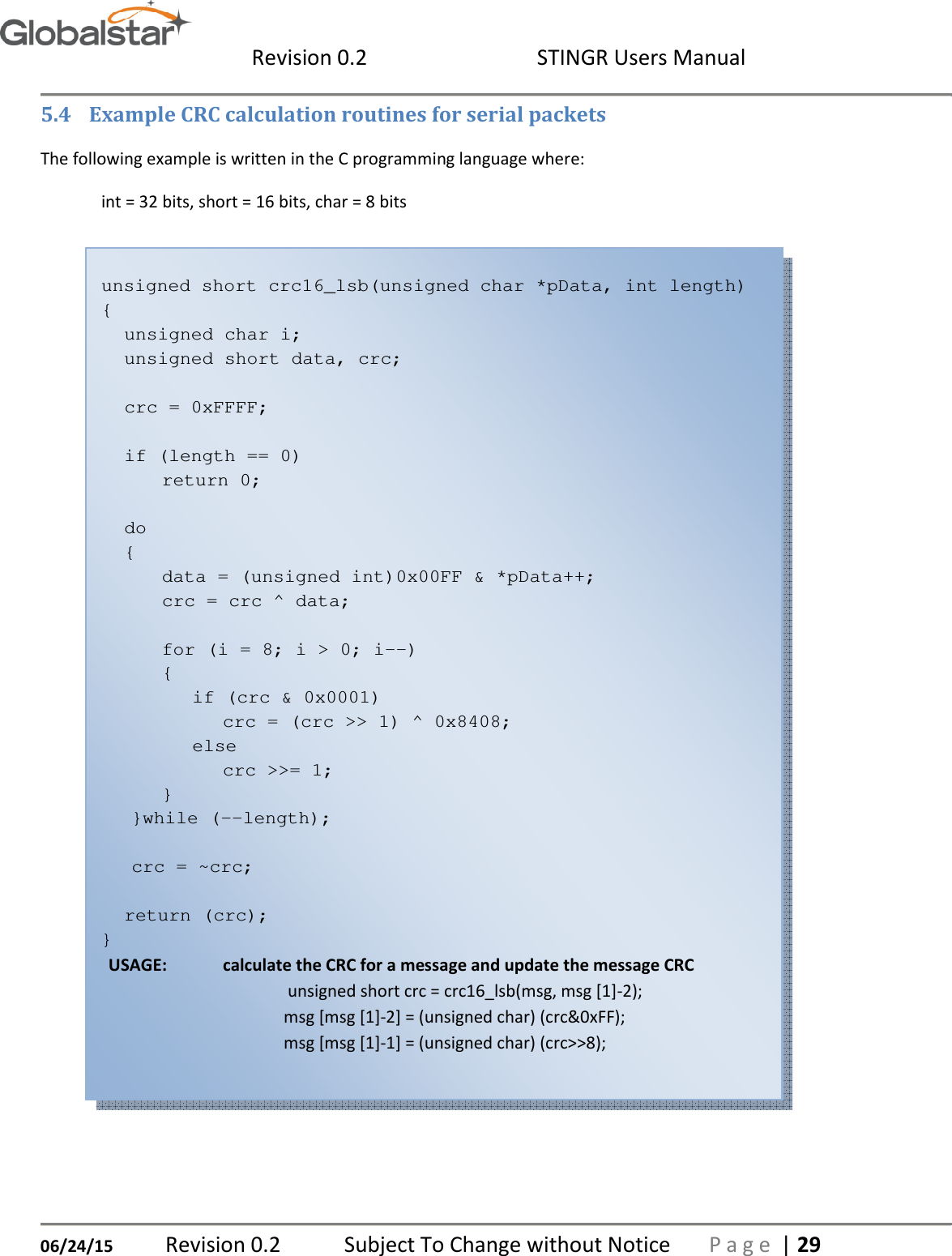  Revision 0.2  STINGR Users Manual   06/24/15 Revision 0.2   Subject To Change without Notice  P a g e  | 29 5.4 Example CRC calculation routines for serial packets The following example is written in the C programming language where: int = 32 bits, short = 16 bits, char = 8 bits  unsigned short crc16_lsb(unsigned char *pData, int length) { unsigned char i; unsigned short data, crc;  crc = 0xFFFF;  if (length == 0)       return 0;  do {       data = (unsigned int)0x00FF &amp; *pData++;       crc = crc ^ data;        for (i = 8; i &gt; 0; i--)       {         if (crc &amp; 0x0001)           crc = (crc &gt;&gt; 1) ^ 0x8408;         else           crc &gt;&gt;= 1;       }     }while (--length);      crc = ~crc;  return (crc); } USAGE:  calculate the CRC for a message and update the message CRC  unsigned short crc = crc16_lsb(msg, msg [1]-2); msg [msg [1]-2] = (unsigned char) (crc&amp;0xFF); msg [msg [1]-1] = (unsigned char) (crc&gt;&gt;8);   