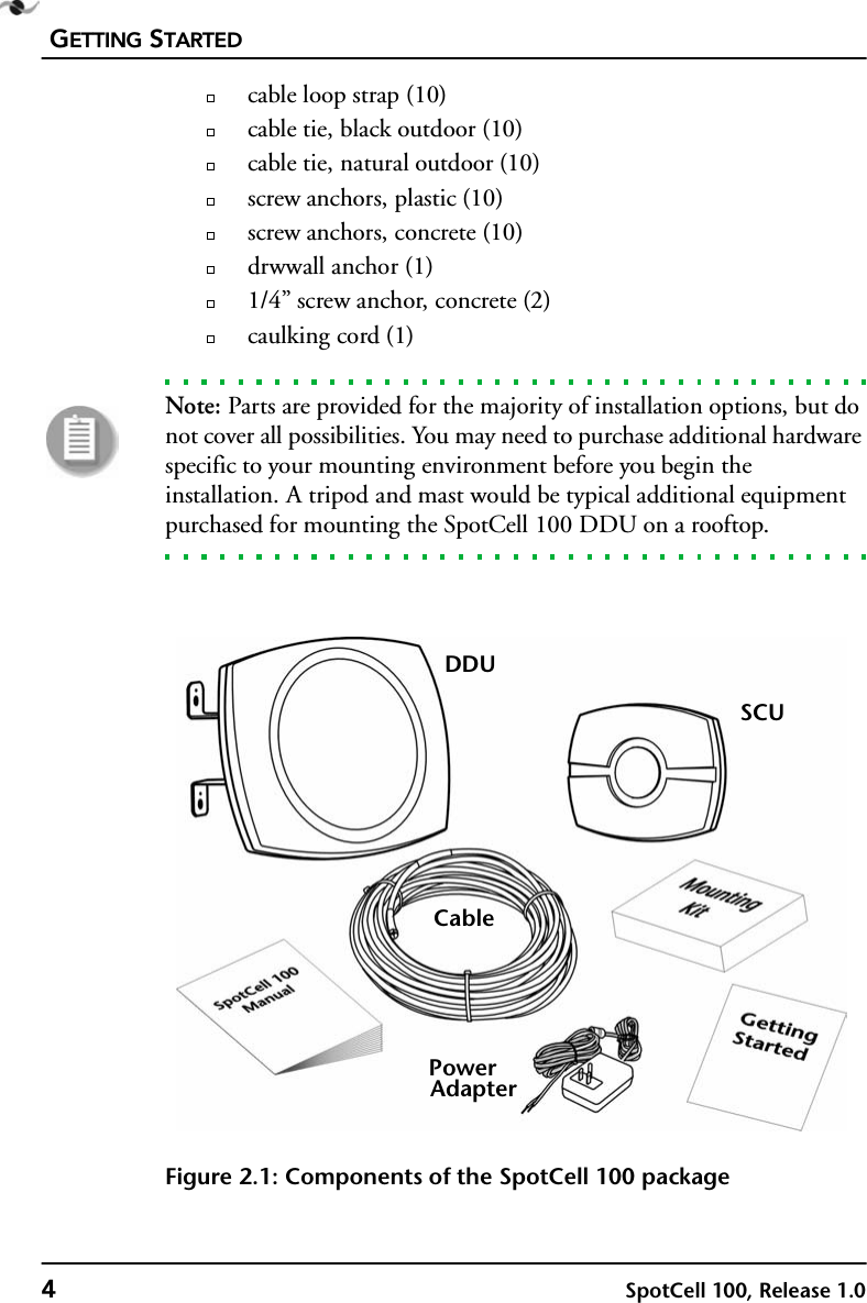 GETTING STARTED4SpotCell 100, Release 1.0cable loop strap (10)cable tie, black outdoor (10)cable tie, natural outdoor (10)screw anchors, plastic (10)screw anchors, concrete (10)drwwall anchor (1)1/4” screw anchor, concrete (2)caulking cord (1)Note: Parts are provided for the majority of installation options, but do not cover all possibilities. You may need to purchase additional hardware specific to your mounting environment before you begin the installation. A tripod and mast would be typical additional equipment purchased for mounting the SpotCell 100 DDU on a rooftop.Figure 2.1: Components of the SpotCell 100 packageDDUSCUPowerAdapterCable