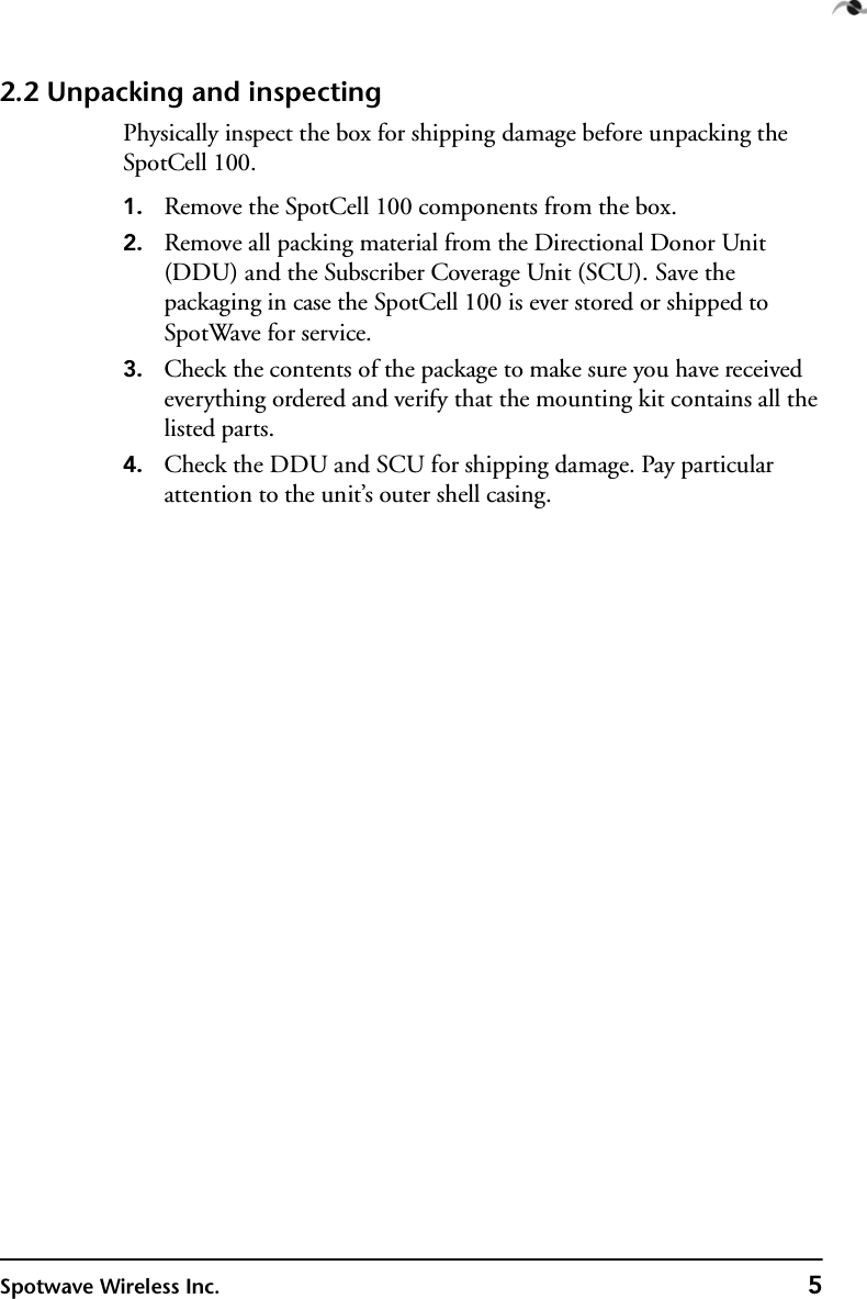 Spotwave Wireless Inc. 52.2 Unpacking and inspectingPhysically inspect the box for shipping damage before unpacking the SpotCell 100.1. Remove the SpotCell 100 components from the box.2. Remove all packing material from the Directional Donor Unit (DDU) and the Subscriber Coverage Unit (SCU). Save the packaging in case the SpotCell 100 is ever stored or shipped to SpotWave for service.3. Check the contents of the package to make sure you have received everything ordered and verify that the mounting kit contains all the listed parts.4. Check the DDU and SCU for shipping damage. Pay particular attention to the unit’s outer shell casing.