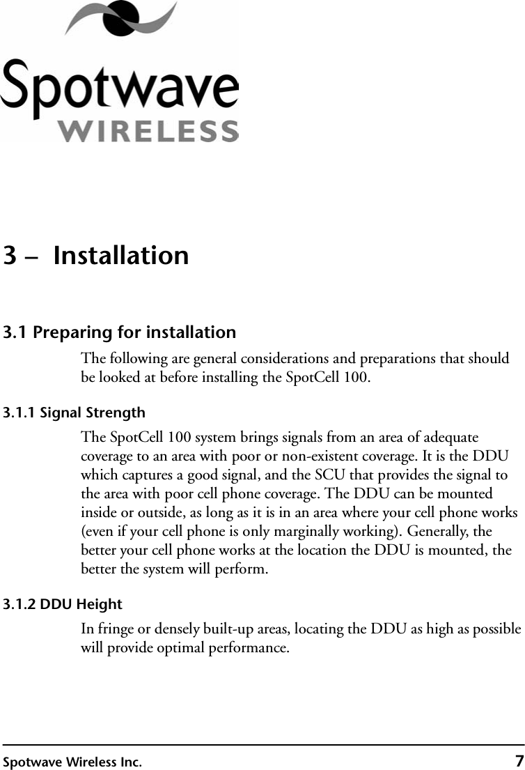 Spotwave Wireless Inc. 73 –  Installation3.1 Preparing for installationThe following are general considerations and preparations that should be looked at before installing the SpotCell 100.3.1.1 Signal StrengthThe SpotCell 100 system brings signals from an area of adequate coverage to an area with poor or non-existent coverage. It is the DDU which captures a good signal, and the SCU that provides the signal to the area with poor cell phone coverage. The DDU can be mounted inside or outside, as long as it is in an area where your cell phone works (even if your cell phone is only marginally working). Generally, the better your cell phone works at the location the DDU is mounted, the better the system will perform.3.1.2 DDU HeightIn fringe or densely built-up areas, locating the DDU as high as possible will provide optimal performance.