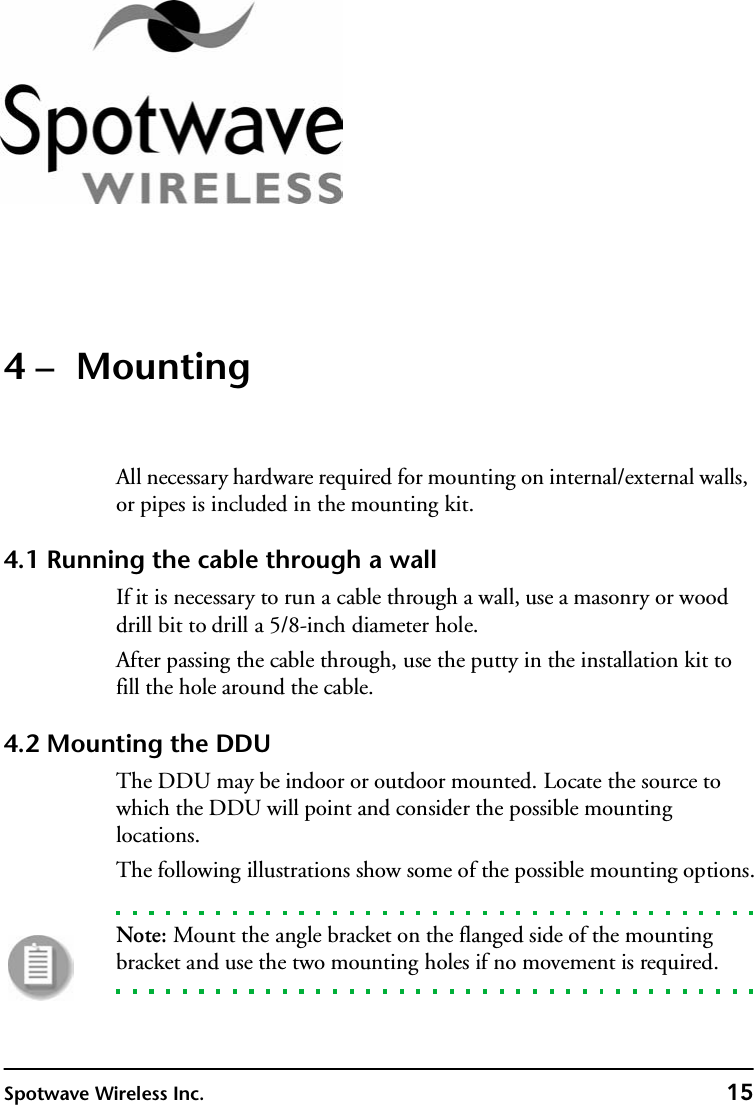 Spotwave Wireless Inc. 154 –  MountingAll necessary hardware required for mounting on internal/external walls, or pipes is included in the mounting kit.4.1 Running the cable through a wallIf it is necessary to run a cable through a wall, use a masonry or wood drill bit to drill a 5/8-inch diameter hole.After passing the cable through, use the putty in the installation kit to fill the hole around the cable.4.2 Mounting the DDUThe DDU may be indoor or outdoor mounted. Locate the source to which the DDU will point and consider the possible mounting locations.The following illustrations show some of the possible mounting options.Note: Mount the angle bracket on the flanged side of the mounting bracket and use the two mounting holes if no movement is required.