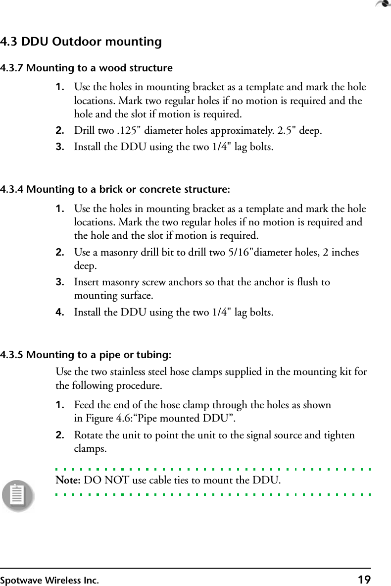 Spotwave Wireless Inc. 194.3 DDU Outdoor mounting4.3.7 Mounting to a wood structure1. Use the holes in mounting bracket as a template and mark the hole locations. Mark two regular holes if no motion is required and the hole and the slot if motion is required.2. Drill two .125&quot; diameter holes approximately. 2.5&quot; deep.3. Install the DDU using the two 1/4&quot; lag bolts.4.3.4 Mounting to a brick or concrete structure:1. Use the holes in mounting bracket as a template and mark the hole locations. Mark the two regular holes if no motion is required and the hole and the slot if motion is required.2. Use a masonry drill bit to drill two 5/16&quot;diameter holes, 2 inches deep.3. Insert masonry screw anchors so that the anchor is flush to mounting surface. 4. Install the DDU using the two 1/4&quot; lag bolts.4.3.5 Mounting to a pipe or tubing:Use the two stainless steel hose clamps supplied in the mounting kit for the following procedure.1. Feed the end of the hose clamp through the holes as shownin Figure 4.6:“Pipe mounted DDU”.2. Rotate the unit to point the unit to the signal source and tighten clamps.Note: DO NOT use cable ties to mount the DDU.