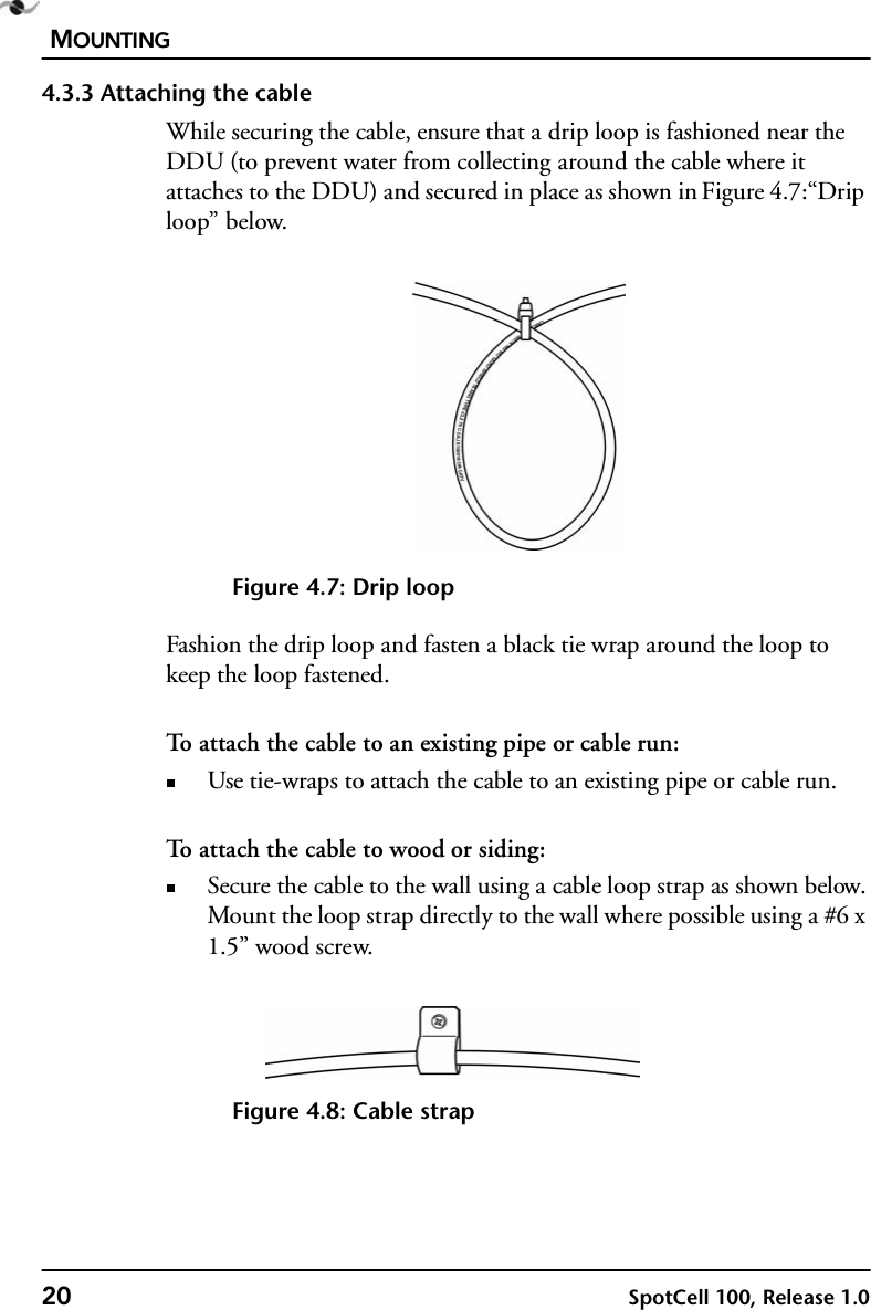 MOUNTING20 SpotCell 100, Release 1.04.3.3 Attaching the cableWhile securing the cable, ensure that a drip loop is fashioned near the DDU (to prevent water from collecting around the cable where it attaches to the DDU) and secured in place as shown in Figure 4.7:“Drip loop” below.Figure 4.7: Drip loopFashion the drip loop and fasten a black tie wrap around the loop to keep the loop fastened.To attach the cable to an existing pipe or cable run:Use tie-wraps to attach the cable to an existing pipe or cable run.To attach the cable to wood or siding:Secure the cable to the wall using a cable loop strap as shown below. Mount the loop strap directly to the wall where possible using a #6 x 1.5” wood screw.Figure 4.8: Cable strap