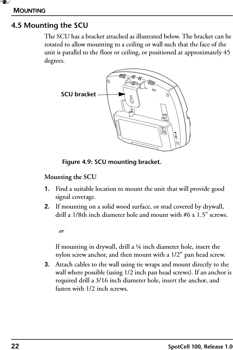 MOUNTING22 SpotCell 100, Release 1.04.5 Mounting the SCUThe SCU has a bracket attached as illustrated below. The bracket can be rotated to allow mounting to a ceiling or wall such that the face of the unit is parallel to the floor or ceiling, or positioned at approximately 45 degrees.Figure 4.9: SCU mounting bracket.Mounting the SCU1. Find a suitable location to mount the unit that will provide good signal coverage.2. If mounting on a solid wood surface, or stud covered by drywall, drill a 1/8th inch diameter hole and mount with #6 x 1.5” screws.   orIf mounting in drywall, drill a ¼ inch diameter hole, insert the nylon screw anchor, and then mount with a 1/2” pan head screw.3. Attach cables to the wall using tie wraps and mount directly to the wall where possible (using 1/2 inch pan head screws). If an anchor is required drill a 3/16 inch diameter hole, insert the anchor, and fasten with 1/2 inch screws.SCU bracket