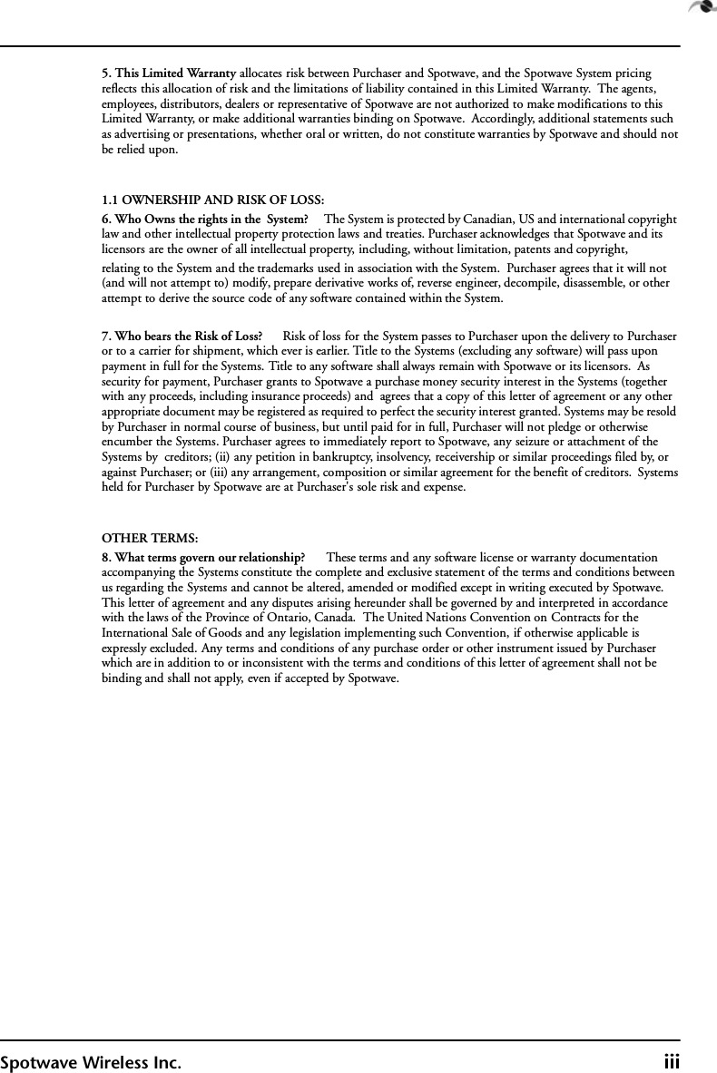 Spotwave Wireless Inc. iii5. This Limited Warranty allocates risk between Purchaser and Spotwave, and the Spotwave System pricing reflects this allocation of risk and the limitations of liability contained in this Limited Warranty.  The agents, employees, distributors, dealers or representative of Spotwave are not authorized to make modifications to this Limited Warranty, or make additional warranties binding on Spotwave.  Accordingly, additional statements such as advertising or presentations, whether oral or written, do not constitute warranties by Spotwave and should not be relied upon.1.1 OWNERSHIP AND RISK OF LOSS:6. Who Owns the rights in the  System?      The System is protected by Canadian, US and international copyright law and other intellectual property protection laws and treaties. Purchaser acknowledges that Spotwave and its licensors are the owner of all intellectual property, including, without limitation, patents and copyright, relating to the System and the trademarks used in association with the System.  Purchaser agrees that it will not (and will not attempt to) modify, prepare derivative works of, reverse engineer, decompile, disassemble, or other attempt to derive the source code of any software contained within the System. 7. Who bears the Risk of Loss?      Risk of loss for the System passes to Purchaser upon the delivery to Purchaser or to a carrier for shipment, which ever is earlier. Title to the Systems (excluding any software) will pass upon payment in full for the Systems. Title to any software shall always remain with Spotwave or its licensors.  As security for payment, Purchaser grants to Spotwave a purchase money security interest in the Systems (together with any proceeds, including insurance proceeds) and  agrees that a copy of this letter of agreement or any other appropriate document may be registered as required to perfect the security interest granted. Systems may be resold by Purchaser in normal course of business, but until paid for in full, Purchaser will not pledge or otherwise encumber the Systems. Purchaser agrees to immediately report to Spotwave, any seizure or attachment of the Systems by  creditors; (ii) any petition in bankruptcy, insolvency, receivership or similar proceedings filed by, or against Purchaser; or (iii) any arrangement, composition or similar agreement for the benefit of creditors.  Systems held for Purchaser by Spotwave are at Purchaser&apos;s sole risk and expense. OTHER TERMS:8. What terms govern our relationship?      These terms and any software license or warranty documentation accompanying the Systems constitute the complete and exclusive statement of the terms and conditions between us regarding the Systems and cannot be altered, amended or modified except in writing executed by Spotwave. This letter of agreement and any disputes arising hereunder shall be governed by and interpreted in accordance with the laws of the Province of Ontario, Canada.  The United Nations Convention on Contracts for the International Sale of Goods and any legislation implementing such Convention, if otherwise applicable is expressly excluded. Any terms and conditions of any purchase order or other instrument issued by Purchaser which are in addition to or inconsistent with the terms and conditions of this letter of agreement shall not be binding and shall not apply, even if accepted by Spotwave.