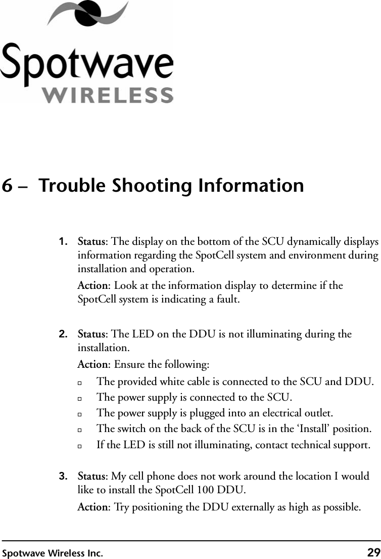 Spotwave Wireless Inc. 296 –  Trouble Shooting Information1. Status: The display on the bottom of the SCU dynamically displays information regarding the SpotCell system and environment during installation and operation. Action: Look at the information display to determine if the SpotCell system is indicating a fault. 2. Status: The LED on the DDU is not illuminating during the installation.Action: Ensure the following:The provided white cable is connected to the SCU and DDU.The power supply is connected to the SCU.The power supply is plugged into an electrical outlet.The switch on the back of the SCU is in the ‘Install’ position.  If the LED is still not illuminating, contact technical support.3. Status: My cell phone does not work around the location I would like to install the SpotCell 100 DDU.Action: Try positioning the DDU externally as high as possible.