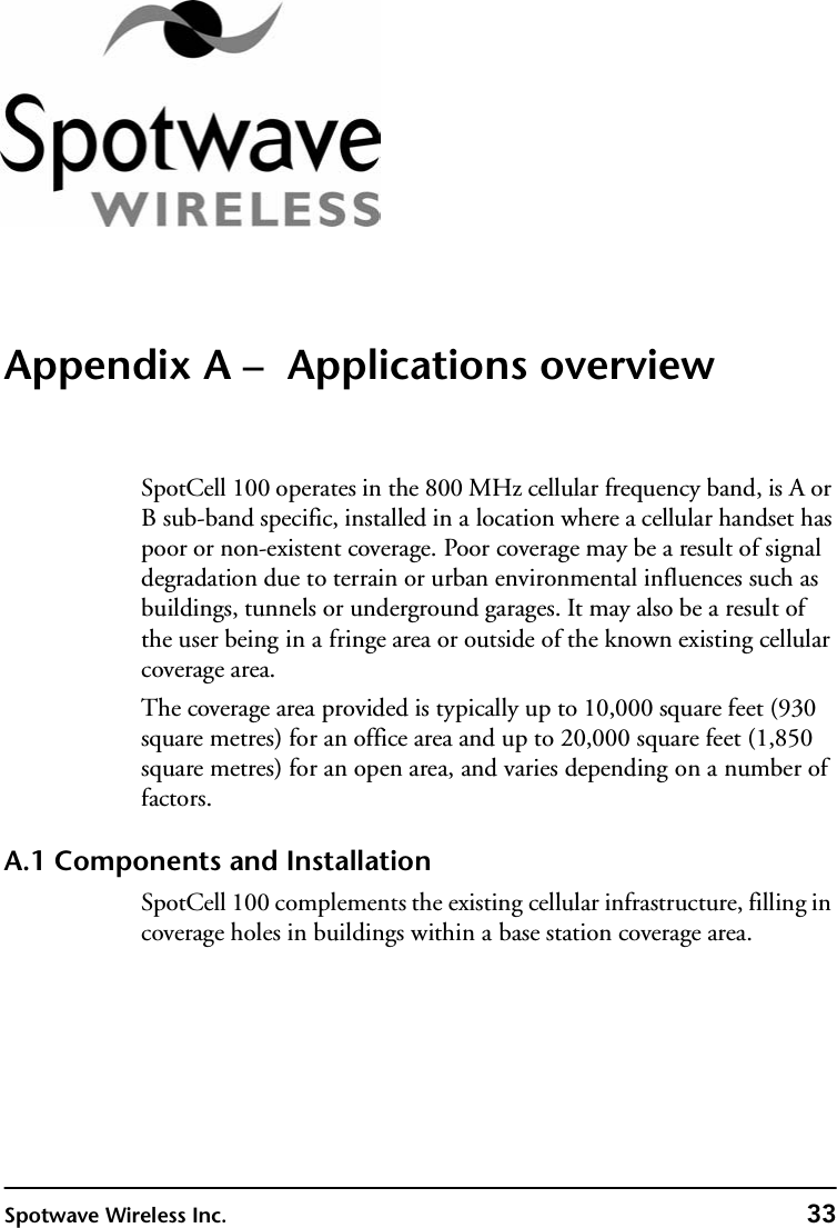 Spotwave Wireless Inc. 33Appendix A –  Applications overviewSpotCell 100 operates in the 800 MHz cellular frequency band, is A or B sub-band specific, installed in a location where a cellular handset has poor or non-existent coverage. Poor coverage may be a result of signal degradation due to terrain or urban environmental influences such as buildings, tunnels or underground garages. It may also be a result of the user being in a fringe area or outside of the known existing cellular coverage area.The coverage area provided is typically up to 10,000 square feet (930 square metres) for an office area and up to 20,000 square feet (1,850 square metres) for an open area, and varies depending on a number of factors. A.1 Components and InstallationSpotCell 100 complements the existing cellular infrastructure, filling in coverage holes in buildings within a base station coverage area.
