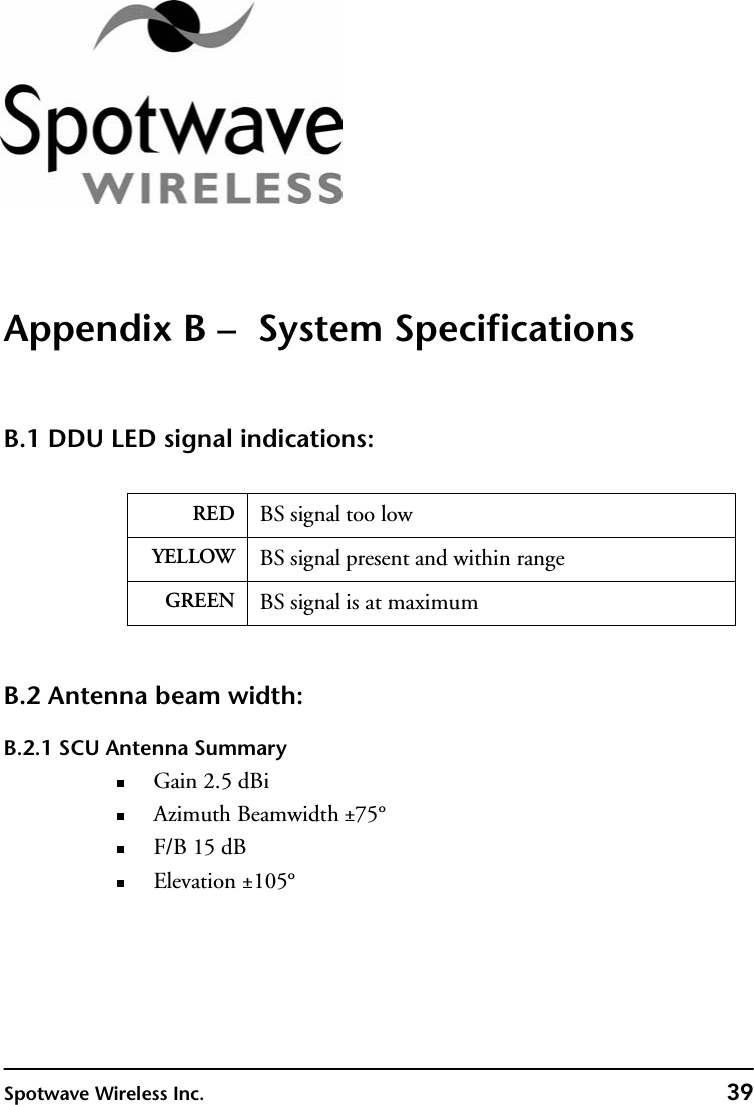 Spotwave Wireless Inc. 39Appendix B –  System SpecificationsB.1 DDU LED signal indications:B.2 Antenna beam width:B.2.1 SCU Antenna SummaryGain 2.5 dBiAzimuth Beamwidth ±75°F/B 15 dBElevation ±105°RED BS signal too lowYELLOW BS signal present and within rangeGREEN BS signal is at maximum