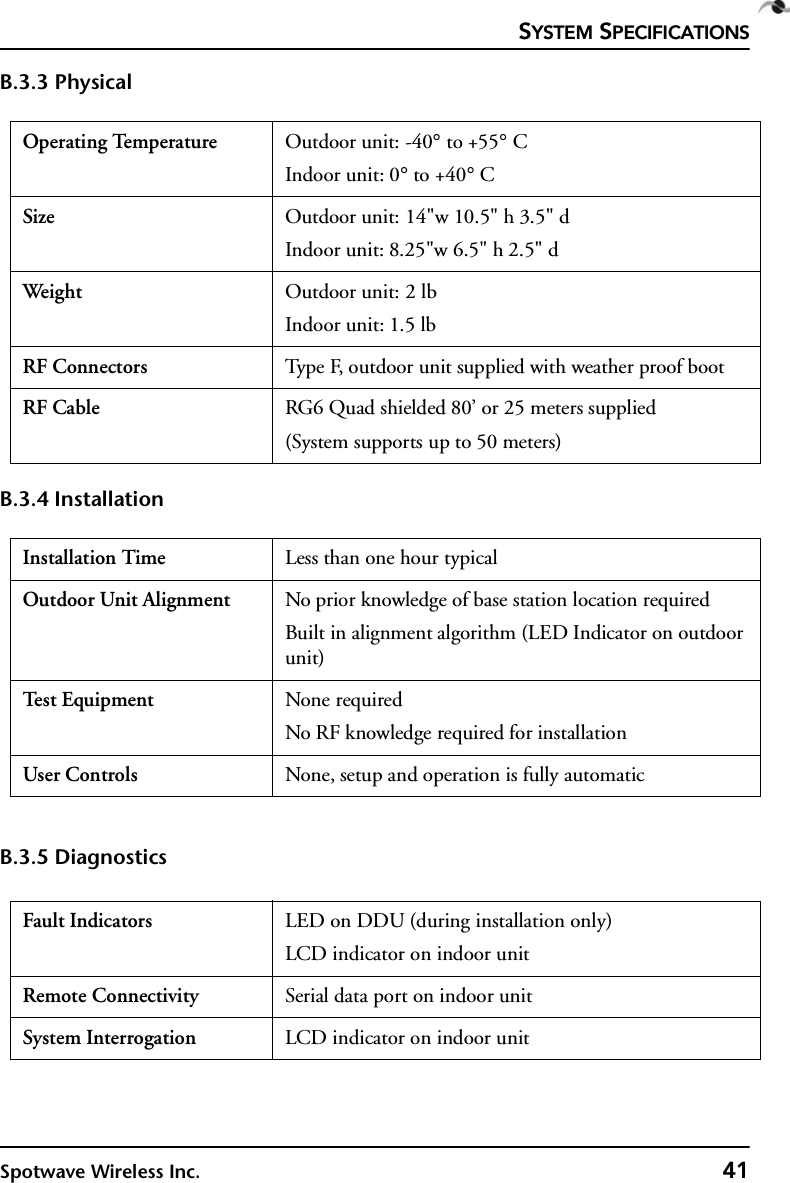 SYSTEM SPECIFICATIONSSpotwave Wireless Inc. 41B.3.3 PhysicalB.3.4 InstallationB.3.5 DiagnosticsOperating Temperature Outdoor unit: -40° to +55° CIndoor unit: 0° to +40° CSize Outdoor unit: 14&quot;w 10.5&quot; h 3.5&quot; dIndoor unit: 8.25&quot;w 6.5&quot; h 2.5&quot; dWeig ht  Outdoor unit: 2 lbIndoor unit: 1.5 lbRF Connectors Type F, outdoor unit supplied with weather proof bootRF Cable RG6 Quad shielded 80’ or 25 meters supplied(System supports up to 50 meters) Installation Time Less than one hour typicalOutdoor Unit Alignment No prior knowledge of base station location requiredBuilt in alignment algorithm (LED Indicator on outdoor unit)Te s t  E q u i p me nt None requiredNo RF knowledge required for installationUser Controls None, setup and operation is fully automaticFault Indicators LED on DDU (during installation only)LCD indicator on indoor unitRemote Connectivity Serial data port on indoor unitSystem Interrogation LCD indicator on indoor unit