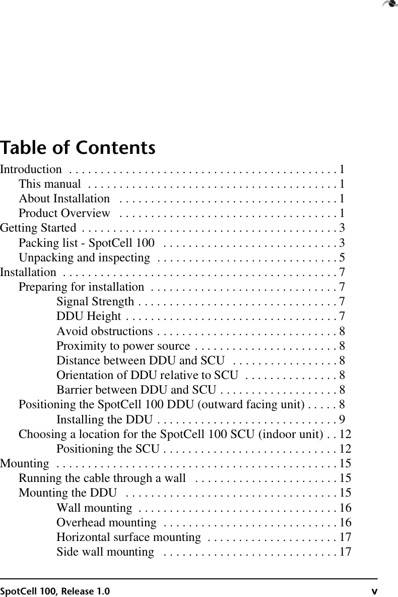 SpotCell 100, Release 1.0 vTable of ContentsIntroduction  . . . . . . . . . . . . . . . . . . . . . . . . . . . . . . . . . . . . . . . . . . . 1This manual  . . . . . . . . . . . . . . . . . . . . . . . . . . . . . . . . . . . . . . . . 1About Installation   . . . . . . . . . . . . . . . . . . . . . . . . . . . . . . . . . . . 1Product Overview   . . . . . . . . . . . . . . . . . . . . . . . . . . . . . . . . . . . 1Getting Started  . . . . . . . . . . . . . . . . . . . . . . . . . . . . . . . . . . . . . . . . . 3Packing list - SpotCell 100   . . . . . . . . . . . . . . . . . . . . . . . . . . . . 3Unpacking and inspecting  . . . . . . . . . . . . . . . . . . . . . . . . . . . . . 5Installation  . . . . . . . . . . . . . . . . . . . . . . . . . . . . . . . . . . . . . . . . . . . . 7Preparing for installation  . . . . . . . . . . . . . . . . . . . . . . . . . . . . . . 7Signal Strength . . . . . . . . . . . . . . . . . . . . . . . . . . . . . . . . 7DDU Height . . . . . . . . . . . . . . . . . . . . . . . . . . . . . . . . . . 7Avoid obstructions . . . . . . . . . . . . . . . . . . . . . . . . . . . . . 8Proximity to power source . . . . . . . . . . . . . . . . . . . . . . . 8Distance between DDU and SCU  . . . . . . . . . . . . . . . . . 8Orientation of DDU relative to SCU  . . . . . . . . . . . . . . . 8Barrier between DDU and SCU . . . . . . . . . . . . . . . . . . . 8Positioning the SpotCell 100 DDU (outward facing unit) . . . . . 8Installing the DDU . . . . . . . . . . . . . . . . . . . . . . . . . . . . . 9Choosing a location for the SpotCell 100 SCU (indoor unit)  . . 12Positioning the SCU . . . . . . . . . . . . . . . . . . . . . . . . . . . . 12Mounting  . . . . . . . . . . . . . . . . . . . . . . . . . . . . . . . . . . . . . . . . . . . . . 15Running the cable through a wall   . . . . . . . . . . . . . . . . . . . . . . . 15Mounting the DDU   . . . . . . . . . . . . . . . . . . . . . . . . . . . . . . . . . . 15Wall mounting  . . . . . . . . . . . . . . . . . . . . . . . . . . . . . . . . 16Overhead mounting  . . . . . . . . . . . . . . . . . . . . . . . . . . . . 16Horizontal surface mounting  . . . . . . . . . . . . . . . . . . . . . 17Side wall mounting   . . . . . . . . . . . . . . . . . . . . . . . . . . . . 17