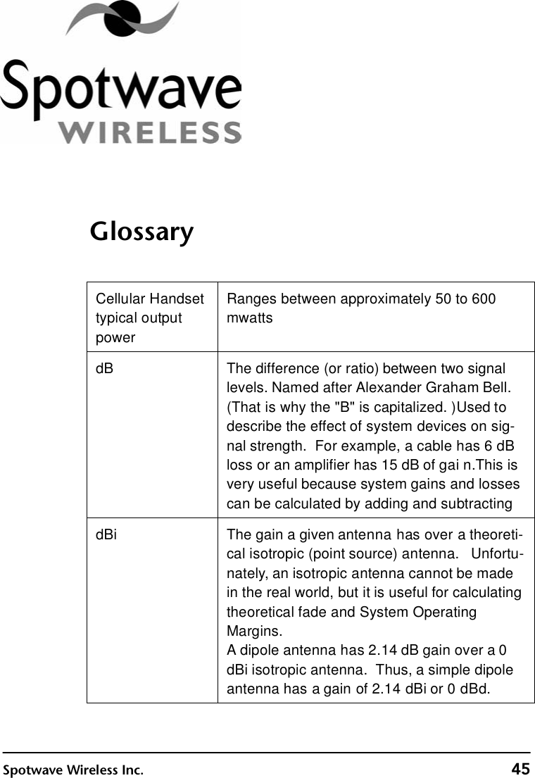 Spotwave Wireless Inc. 45GlossaryCellular Handset typical output powerRanges between approximately 50 to 600 mwattsdB The difference (or ratio) between two signal levels. Named after Alexander Graham Bell.   (That is why the &quot;B&quot; is capitalized. ) Used to describe the effect of system devices on sig-nal strength.  For example, a cable has 6 dB loss or an amplifier has 15 dB of gai n. This is very useful because system gains and losses can be calculated by adding and subtractingdBi The gain a given antenna has over a theoreti-cal isotropic (point source) antenna.   Unfortu-nately, an isotropic antenna cannot be made in the real world, but it is useful for calculating theoretical fade and System Operating Margins.  A dipole antenna has 2.14 dB gain over a 0 dBi isotropic antenna.  Thus, a simple dipole antenna has a gain of 2.14 dBi or 0 dBd.