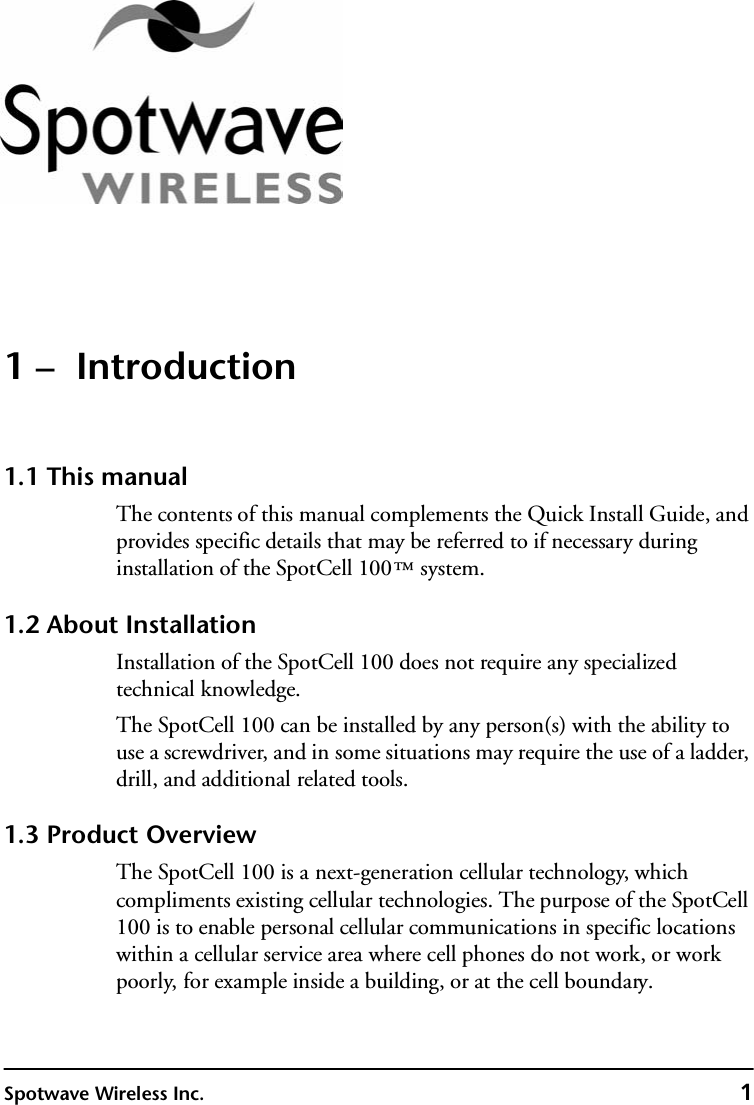 Spotwave Wireless Inc. 11 –  Introduction1.1 This manualThe contents of this manual complements the Quick Install Guide, and provides specific details that may be referred to if necessary during installation of the SpotCell 100™ system. 1.2 About InstallationInstallation of the SpotCell 100 does not require any specialized technical knowledge.The SpotCell 100 can be installed by any person(s) with the ability to use a screwdriver, and in some situations may require the use of a ladder, drill, and additional related tools.1.3 Product OverviewThe SpotCell 100 is a next-generation cellular technology, which compliments existing cellular technologies. The purpose of the SpotCell 100 is to enable personal cellular communications in specific locations within a cellular service area where cell phones do not work, or work poorly, for example inside a building, or at the cell boundary.