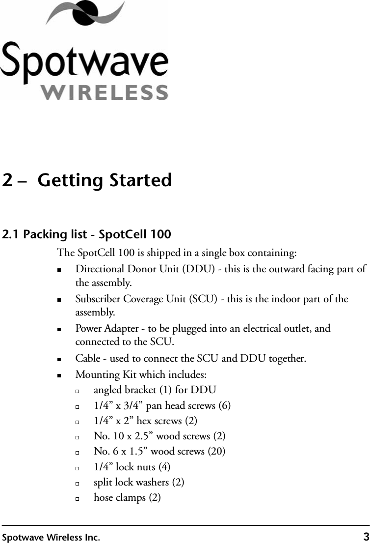 Spotwave Wireless Inc. 32 –  Getting Started2.1 Packing list - SpotCell 100The SpotCell 100 is shipped in a single box containing:Directional Donor Unit (DDU) - this is the outward facing part of the assembly. Subscriber Coverage Unit (SCU) - this is the indoor part of the assembly. Power Adapter - to be plugged into an electrical outlet, and connected to the SCU.Cable - used to connect the SCU and DDU together.Mounting Kit which includes:angled bracket (1) for DDU1/4” x 3/4” pan head screws (6)1/4” x 2” hex screws (2)No. 10 x 2.5” wood screws (2)No. 6 x 1.5” wood screws (20)1/4” lock nuts (4)split lock washers (2)hose clamps (2)