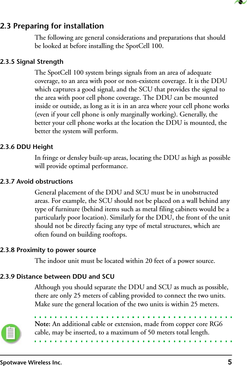 Spotwave Wireless Inc. 52.3 Preparing for installationThe following are general considerations and preparations that should be looked at before installing the SpotCell 100.2.3.5 Signal StrengthThe SpotCell 100 system brings signals from an area of adequate coverage, to an area with poor or non-existent coverage. It is the DDU which captures a good signal, and the SCU that provides the signal to the area with poor cell phone coverage. The DDU can be mounted inside or outside, as long as it is in an area where your cell phone works (even if your cell phone is only marginally working). Generally, the better your cell phone works at the location the DDU is mounted, the better the system will perform.2.3.6 DDU HeightIn fringe or densley built-up areas, locating the DDU as high as possible will provide optimal performance.2.3.7 Avoid obstructionsGeneral placement of the DDU and SCU must be in unobstructed areas. For example, the SCU should not be placed on a wall behind any type of furniture (behind items such as metal filing cabinets would be a particularly poor location). Similarly for the DDU, the front of the unit should not be directly facing any type of metal structures, which are often found on building rooftops.2.3.8 Proximity to power sourceThe indoor unit must be located within 20 feet of a power source. 2.3.9 Distance between DDU and SCUAlthough you should separate the DDU and SCU as much as possible, there are only 25 meters of cabling provided to connect the two units. Make sure the general location of the two units is within 25 meters. Note: An additional cable or extension, made from copper core RG6 cable, may be inserted, to a maximum of 50 meters total length.