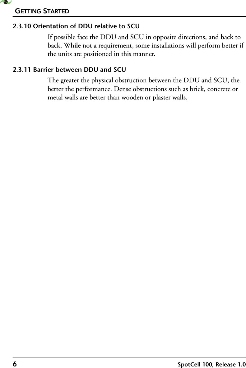 GETTING STARTED6SpotCell 100, Release 1.02.3.10 Orientation of DDU relative to SCUIf possible face the DDU and SCU in opposite directions, and back to back. While not a requirement, some installations will perform better if the units are positioned in this manner.2.3.11 Barrier between DDU and SCUThe greater the physical obstruction between the DDU and SCU, the better the performance. Dense obstructions such as brick, concrete or metal walls are better than wooden or plaster walls.