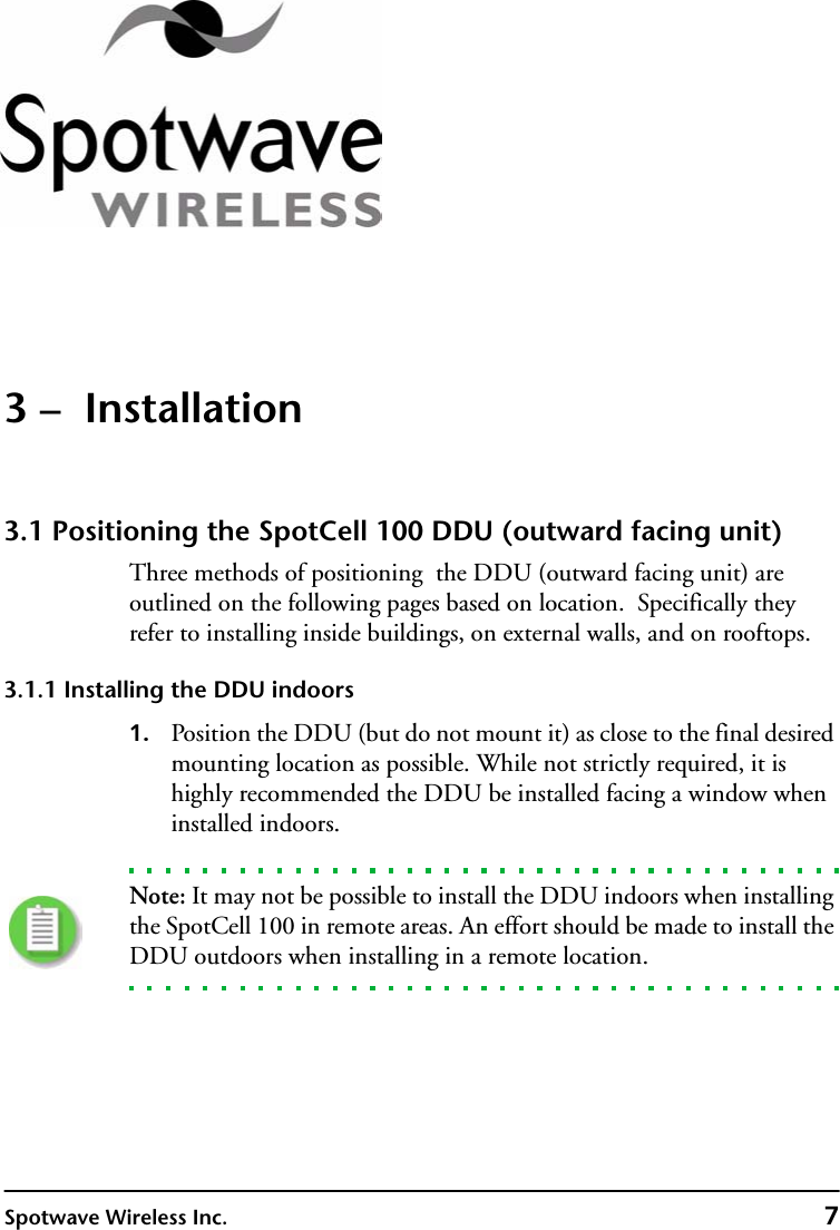 Spotwave Wireless Inc. 73 –  Installation3.1 Positioning the SpotCell 100 DDU (outward facing unit) Three methods of positioning  the DDU (outward facing unit) are outlined on the following pages based on location.  Specifically they refer to installing inside buildings, on external walls, and on rooftops.3.1.1 Installing the DDU indoors1. Position the DDU (but do not mount it) as close to the final desired mounting location as possible. While not strictly required, it is highly recommended the DDU be installed facing a window when installed indoors.Note: It may not be possible to install the DDU indoors when installing the SpotCell 100 in remote areas. An effort should be made to install the DDU outdoors when installing in a remote location.  