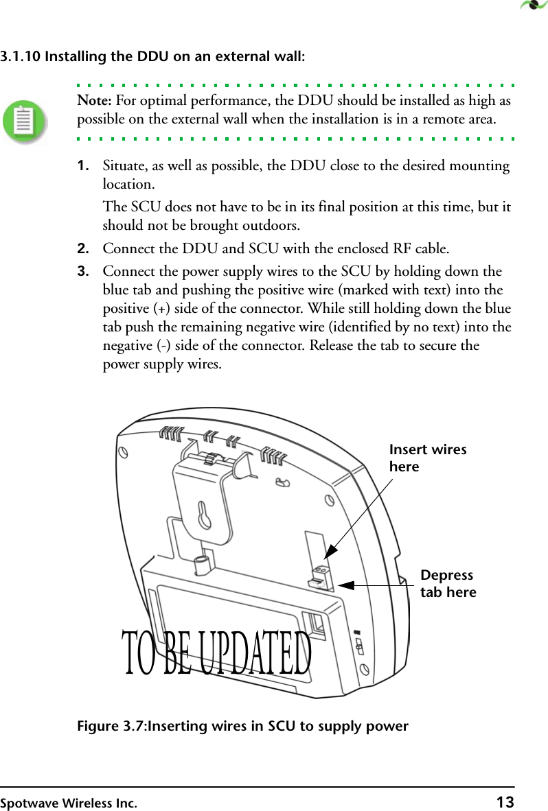 Spotwave Wireless Inc. 133.1.10 Installing the DDU on an external wall:  Note: For optimal performance, the DDU should be installed as high as possible on the external wall when the installation is in a remote area.1. Situate, as well as possible, the DDU close to the desired mounting location.The SCU does not have to be in its final position at this time, but it should not be brought outdoors. 2. Connect the DDU and SCU with the enclosed RF cable.3. Connect the power supply wires to the SCU by holding down the blue tab and pushing the positive wire (marked with text) into the positive (+) side of the connector. While still holding down the blue tab push the remaining negative wire (identified by no text) into the negative (-) side of the connector. Release the tab to secure the power supply wires.Figure 3.7:Inserting wires in SCU to supply powerInsert wireshereDepresstab hereTO BE UPDATED