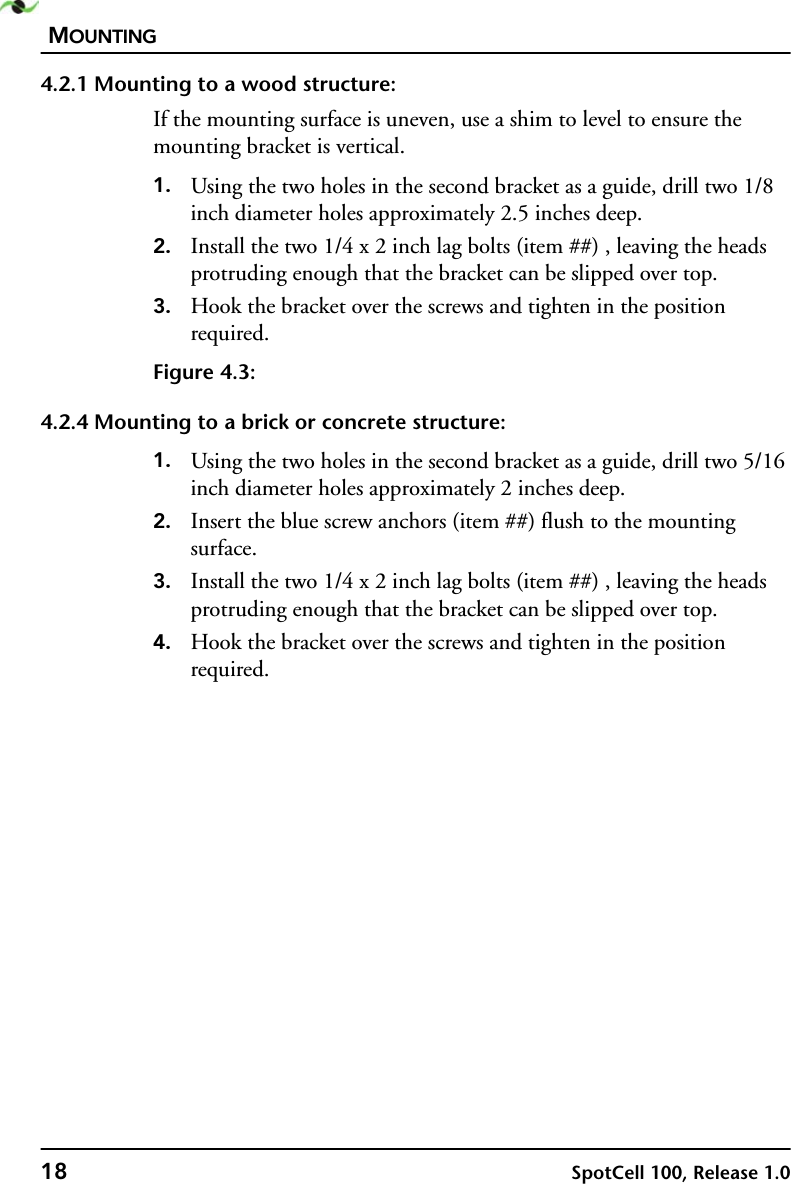 MOUNTING18 SpotCell 100, Release 1.04.2.1 Mounting to a wood structure:If the mounting surface is uneven, use a shim to level to ensure the mounting bracket is vertical.1. Using the two holes in the second bracket as a guide, drill two 1/8 inch diameter holes approximately 2.5 inches deep.2. Install the two 1/4 x 2 inch lag bolts (item ##) , leaving the heads protruding enough that the bracket can be slipped over top.3. Hook the bracket over the screws and tighten in the position required.Figure 4.3:4.2.4 Mounting to a brick or concrete structure:1. Using the two holes in the second bracket as a guide, drill two 5/16 inch diameter holes approximately 2 inches deep.2. Insert the blue screw anchors (item ##) flush to the mounting surface.3. Install the two 1/4 x 2 inch lag bolts (item ##) , leaving the heads protruding enough that the bracket can be slipped over top.4. Hook the bracket over the screws and tighten in the position required.