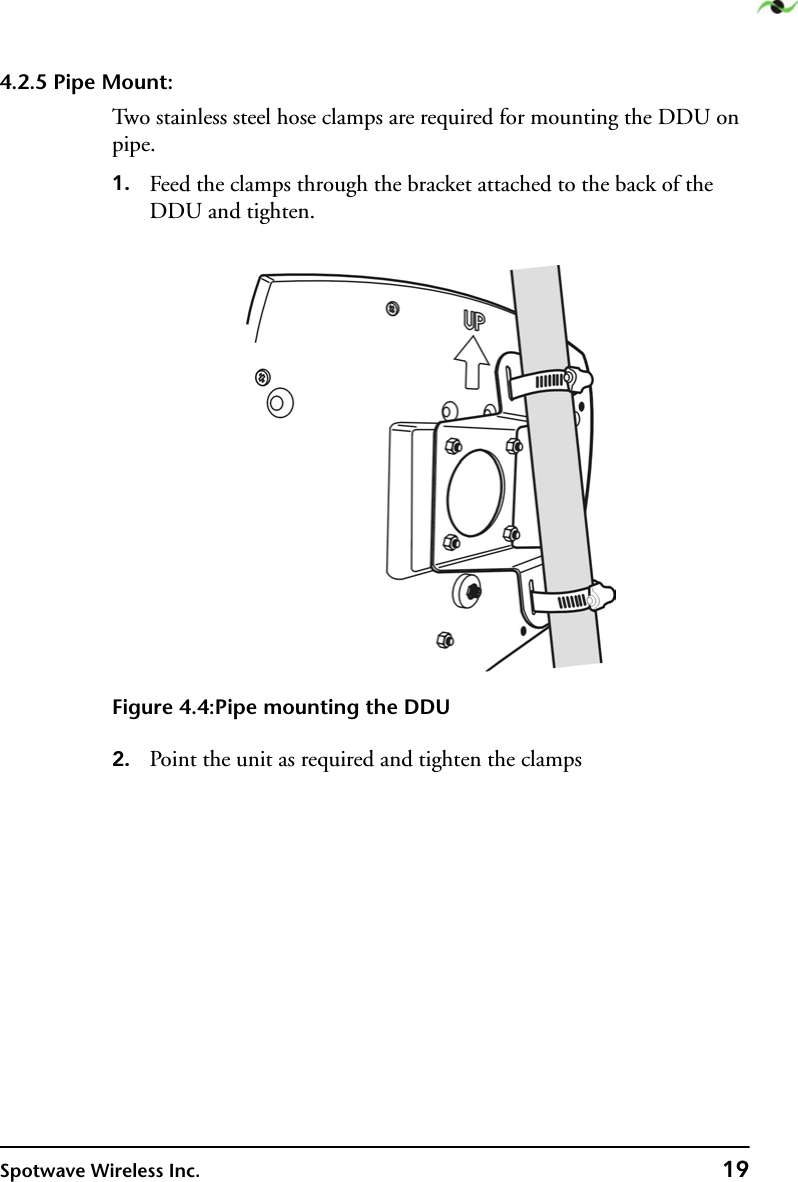 Spotwave Wireless Inc. 194.2.5 Pipe Mount:Two stainless steel hose clamps are required for mounting the DDU on pipe.1. Feed the clamps through the bracket attached to the back of the DDU and tighten.Figure 4.4:Pipe mounting the DDU2. Point the unit as required and tighten the clamps