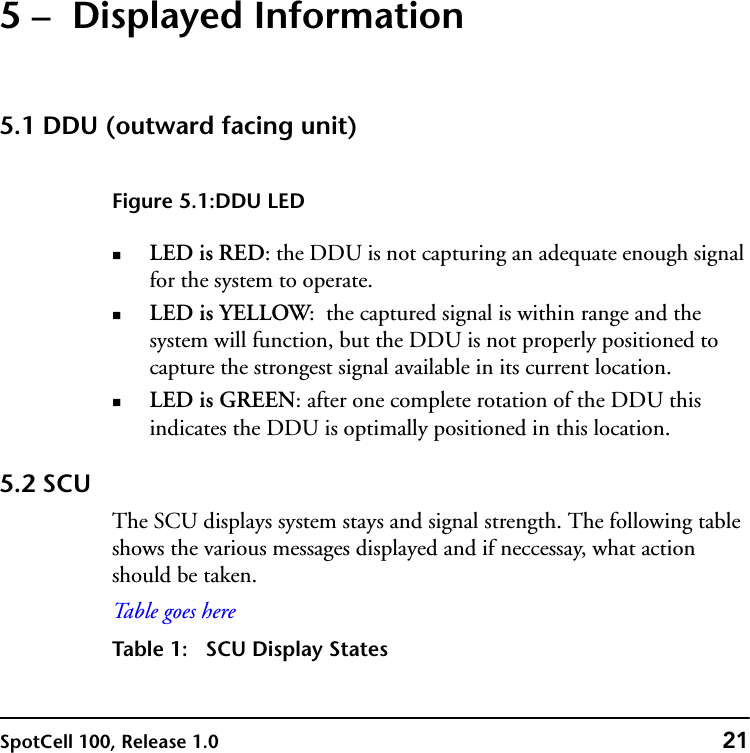 SpotCell 100, Release 1.0 215 –  Displayed Information5.1 DDU (outward facing unit)Figure 5.1:DDU LEDLED is RED: the DDU is not capturing an adequate enough signal for the system to operate. LED is YELLOW:  the captured signal is within range and the system will function, but the DDU is not properly positioned to capture the strongest signal available in its current location.LED is GREEN: after one complete rotation of the DDU this indicates the DDU is optimally positioned in this location.5.2 SCUThe SCU displays system stays and signal strength. The following table shows the various messages displayed and if neccessay, what action should be taken.Ta b l e  g o e s  h e reTable 1: SCU Display States
