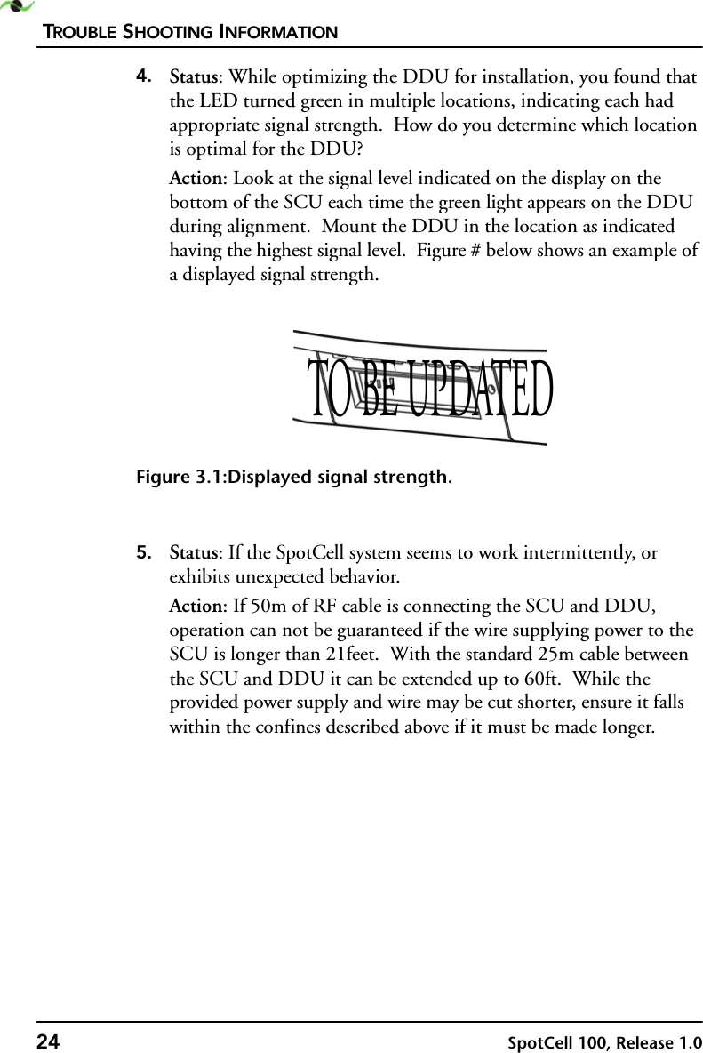 TROUBLE SHOOTING INFORMATION24 SpotCell 100, Release 1.04. Status: While optimizing the DDU for installation, you found that the LED turned green in multiple locations, indicating each had appropriate signal strength.  How do you determine which location is optimal for the DDU?Action: Look at the signal level indicated on the display on the bottom of the SCU each time the green light appears on the DDU during alignment.  Mount the DDU in the location as indicated having the highest signal level.  Figure # below shows an example of a displayed signal strength. Figure 3.1:Displayed signal strength.5. Status: If the SpotCell system seems to work intermittently, or exhibits unexpected behavior.Action: If 50m of RF cable is connecting the SCU and DDU, operation can not be guaranteed if the wire supplying power to the SCU is longer than 21feet.  With the standard 25m cable between the SCU and DDU it can be extended up to 60ft.  While the provided power supply and wire may be cut shorter, ensure it falls within the confines described above if it must be made longer.TO BE UPDATED