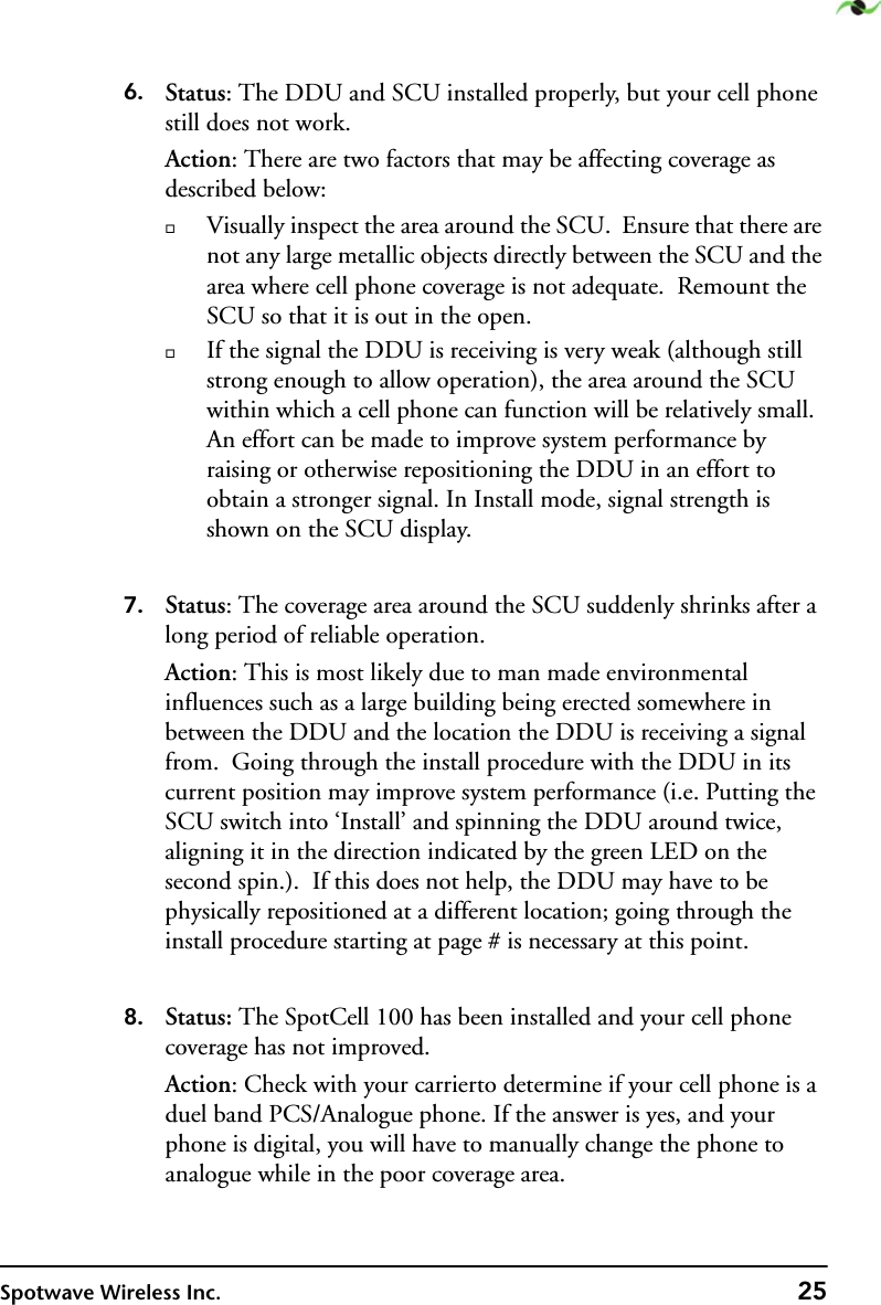 Spotwave Wireless Inc. 256. Status: The DDU and SCU installed properly, but your cell phone still does not work.Action: There are two factors that may be affecting coverage as described below:Visually inspect the area around the SCU.  Ensure that there are not any large metallic objects directly between the SCU and the area where cell phone coverage is not adequate.  Remount the SCU so that it is out in the open. If the signal the DDU is receiving is very weak (although still strong enough to allow operation), the area around the SCU within which a cell phone can function will be relatively small.  An effort can be made to improve system performance by raising or otherwise repositioning the DDU in an effort to obtain a stronger signal. In Install mode, signal strength is shown on the SCU display. 7. Status: The coverage area around the SCU suddenly shrinks after a long period of reliable operation.Action: This is most likely due to man made environmental influences such as a large building being erected somewhere in between the DDU and the location the DDU is receiving a signal from.  Going through the install procedure with the DDU in its current position may improve system performance (i.e. Putting the SCU switch into ‘Install’ and spinning the DDU around twice, aligning it in the direction indicated by the green LED on the second spin.).  If this does not help, the DDU may have to be physically repositioned at a different location; going through the install procedure starting at page # is necessary at this point.8. Status: The SpotCell 100 has been installed and your cell phone coverage has not improved.Action: Check with your carrierto determine if your cell phone is a duel band PCS/Analogue phone. If the answer is yes, and your phone is digital, you will have to manually change the phone to analogue while in the poor coverage area.