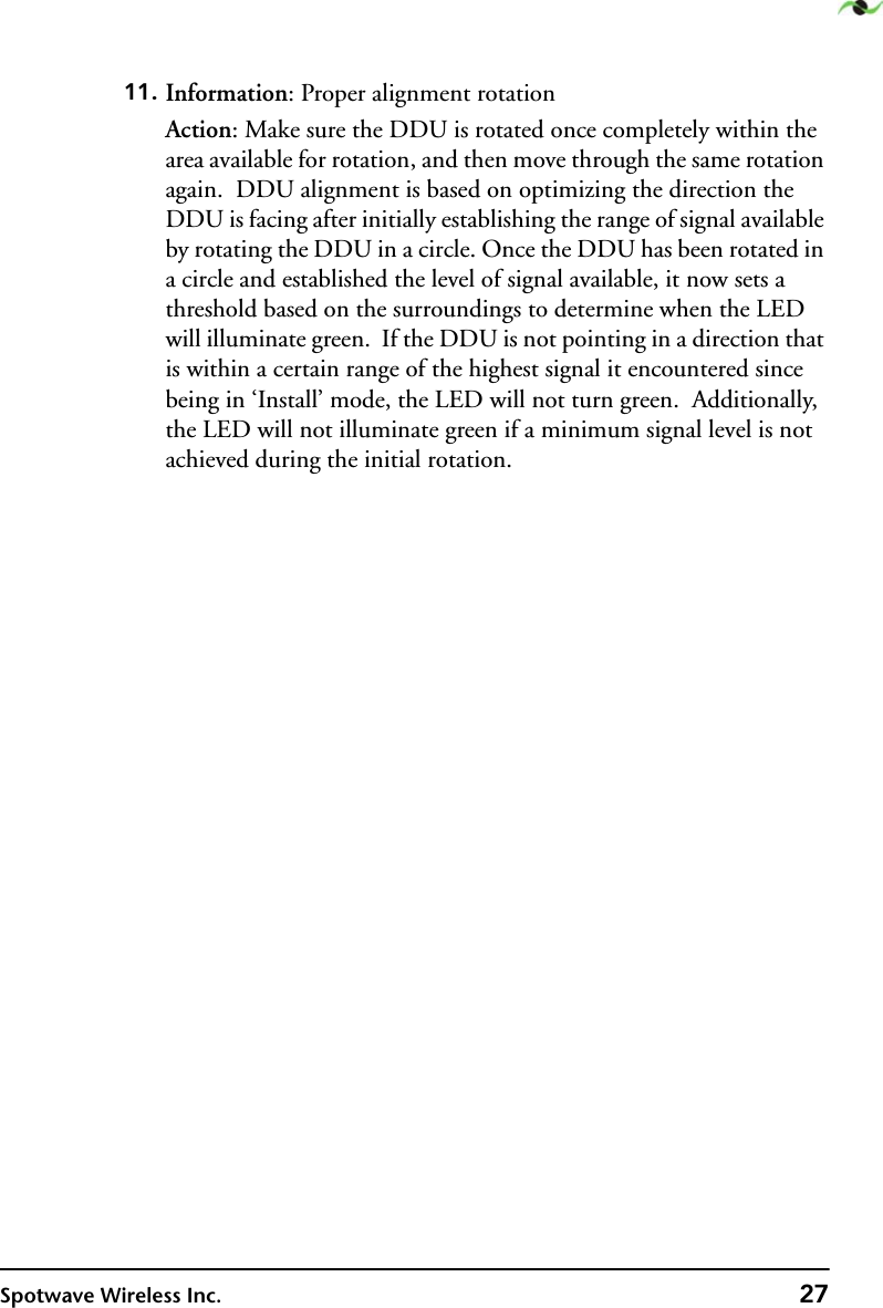 Spotwave Wireless Inc. 2711. Information: Proper alignment rotationAction: Make sure the DDU is rotated once completely within the area available for rotation, and then move through the same rotation again.  DDU alignment is based on optimizing the direction the DDU is facing after initially establishing the range of signal available by rotating the DDU in a circle. Once the DDU has been rotated in a circle and established the level of signal available, it now sets a threshold based on the surroundings to determine when the LED will illuminate green.  If the DDU is not pointing in a direction that is within a certain range of the highest signal it encountered since being in ‘Install’ mode, the LED will not turn green.  Additionally, the LED will not illuminate green if a minimum signal level is not achieved during the initial rotation.