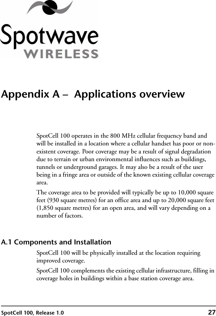 SpotCell 100, Release 1.0 27Appendix A –  Applications overviewSpotCell 100 operates in the 800 MHz cellular frequency band and will be installed in a location where a cellular handset has poor or non-existent coverage. Poor coverage may be a result of signal degradation due to terrain or urban environmental influences such as buildings, tunnels or underground garages. It may also be a result of the user being in a fringe area or outside of the known existing cellular coverage area.The coverage area to be provided will typically be up to 10,000 square feet (930 square metres) for an office area and up to 20,000 square feet (1,850 square metres) for an open area, and will vary depending on a number of factors. A.1 Components and InstallationSpotCell 100 will be physically installed at the location requiring improved coverage. SpotCell 100 complements the existing cellular infrastructure, filling in coverage holes in buildings within a base station coverage area.