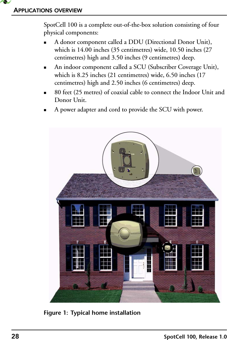 APPLICATIONS OVERVIEW28 SpotCell 100, Release 1.0SpotCell 100 is a complete out-of-the-box solution consisting of four physical components:A donor component called a DDU (Directional Donor Unit), which is 14.00 inches (35 centimetres) wide, 10.50 inches (27 centimetres) high and 3.50 inches (9 centimetres) deep.An indoor component called a SCU (Subscriber Coverage Unit), which is 8.25 inches (21 centimetres) wide, 6.50 inches (17 centimetres) high and 2.50 inches (6 centimetres) deep.80 feet (25 metres) of coaxial cable to connect the Indoor Unit and Donor Unit.A power adapter and cord to provide the SCU with power.Figure 1: Typical home installation