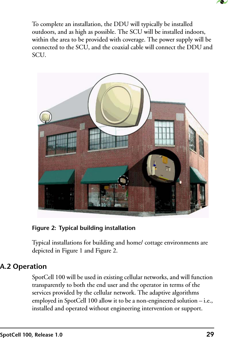 SpotCell 100, Release 1.0 29To complete an installation, the DDU will typically be installed outdoors, and as high as possible. The SCU will be installed indoors, within the area to be provided with coverage. The power supply will be connected to the SCU, and the coaxial cable will connect the DDU and SCU.Figure 2: Typical building installationTypical installations for building and home/ cottage environments are depicted in Figure 1 and Figure 2.A.2 OperationSpotCell 100 will be used in existing cellular networks, and will function transparently to both the end user and the operator in terms of the services provided by the cellular network. The adaptive algorithms employed in SpotCell 100 allow it to be a non-engineered solution – i.e., installed and operated without engineering intervention or support.