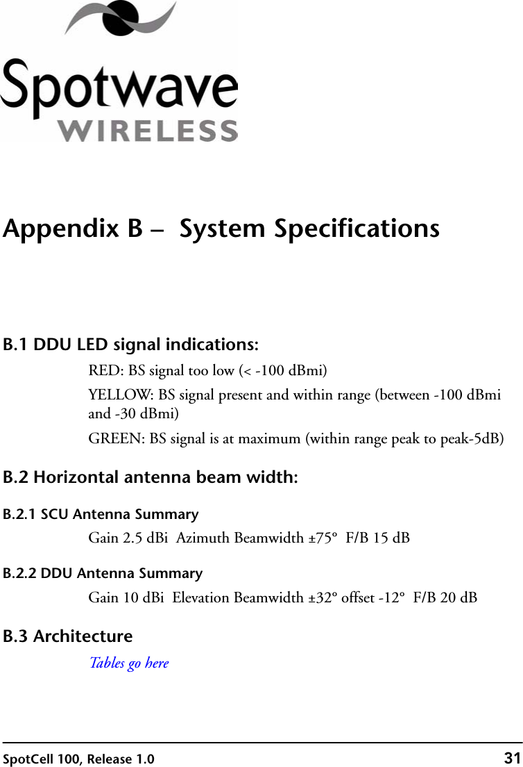 SpotCell 100, Release 1.0 31Appendix B –  System SpecificationsB.1 DDU LED signal indications:RED: BS signal too low (&lt; -100 dBmi)YELLOW: BS signal present and within range (between -100 dBmi and -30 dBmi)GREEN: BS signal is at maximum (within range peak to peak-5dB)B.2 Horizontal antenna beam width:B.2.1 SCU Antenna SummaryGain 2.5 dBi  Azimuth Beamwidth ±75°  F/B 15 dBB.2.2 DDU Antenna SummaryGain 10 dBi  Elevation Beamwidth ±32° offset -12°  F/B 20 dBB.3 ArchitectureTa b l e s  g o  h e r e