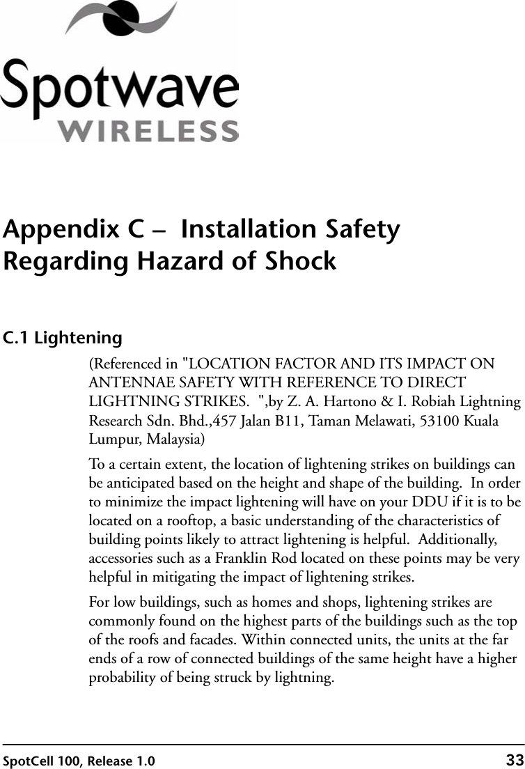 SpotCell 100, Release 1.0 33Appendix C –  Installation Safety Regarding Hazard of ShockC.1 Lightening (Referenced in &quot;LOCATION FACTOR AND ITS IMPACT ON ANTENNAE SAFETY WITH REFERENCE TO DIRECT LIGHTNING STRIKES.  &quot;,by Z. A. Hartono &amp; I. Robiah Lightning Research Sdn. Bhd.,457 Jalan B11, Taman Melawati, 53100 Kuala Lumpur, Malaysia)To a certain extent, the location of lightening strikes on buildings can be anticipated based on the height and shape of the building.  In order to minimize the impact lightening will have on your DDU if it is to be located on a rooftop, a basic understanding of the characteristics of building points likely to attract lightening is helpful.  Additionally, accessories such as a Franklin Rod located on these points may be very helpful in mitigating the impact of lightening strikes.For low buildings, such as homes and shops, lightening strikes are commonly found on the highest parts of the buildings such as the top of the roofs and facades. Within connected units, the units at the far ends of a row of connected buildings of the same height have a higher probability of being struck by lightning. 