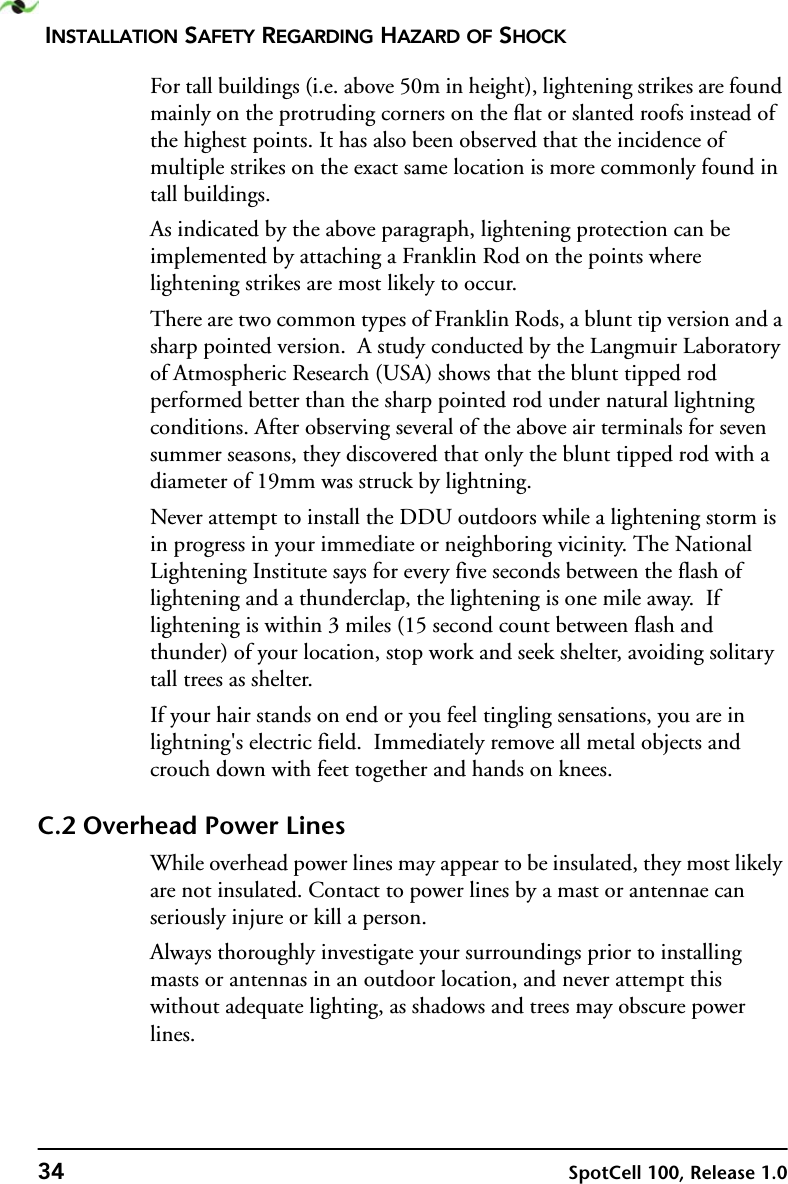 INSTALLATION SAFETY REGARDING HAZARD OF SHOCK34 SpotCell 100, Release 1.0For tall buildings (i.e. above 50m in height), lightening strikes are found mainly on the protruding corners on the flat or slanted roofs instead of the highest points. It has also been observed that the incidence of multiple strikes on the exact same location is more commonly found in tall buildings.As indicated by the above paragraph, lightening protection can be implemented by attaching a Franklin Rod on the points where lightening strikes are most likely to occur.  There are two common types of Franklin Rods, a blunt tip version and a sharp pointed version.  A study conducted by the Langmuir Laboratory of Atmospheric Research (USA) shows that the blunt tipped rod performed better than the sharp pointed rod under natural lightning conditions. After observing several of the above air terminals for seven summer seasons, they discovered that only the blunt tipped rod with a diameter of 19mm was struck by lightning.Never attempt to install the DDU outdoors while a lightening storm is in progress in your immediate or neighboring vicinity. The National Lightening Institute says for every five seconds between the flash of lightening and a thunderclap, the lightening is one mile away.  If lightening is within 3 miles (15 second count between flash and thunder) of your location, stop work and seek shelter, avoiding solitary tall trees as shelter.  If your hair stands on end or you feel tingling sensations, you are in lightning&apos;s electric field.  Immediately remove all metal objects and crouch down with feet together and hands on knees.C.2 Overhead Power LinesWhile overhead power lines may appear to be insulated, they most likely are not insulated. Contact to power lines by a mast or antennae can seriously injure or kill a person.    Always thoroughly investigate your surroundings prior to installing masts or antennas in an outdoor location, and never attempt this without adequate lighting, as shadows and trees may obscure power lines.  