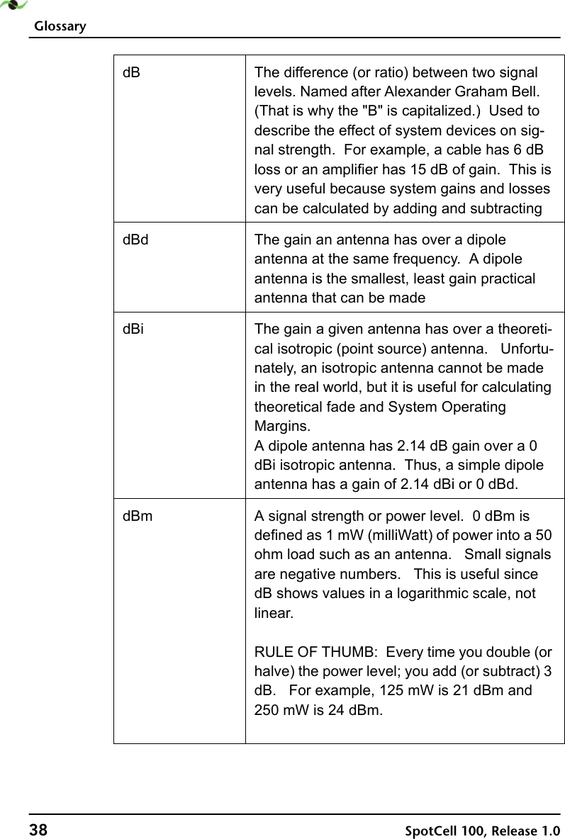 Glossary38 SpotCell 100, Release 1.0dB The difference (or ratio) between two signal levels. Named after Alexander Graham Bell.   (That is why the &quot;B&quot; is capitalized.)  Used to describe the effect of system devices on sig-nal strength.  For example, a cable has 6 dB loss or an amplifier has 15 dB of gain.  This is very useful because system gains and losses can be calculated by adding and subtractingdBd The gain an antenna has over a dipole antenna at the same frequency.  A dipole antenna is the smallest, least gain practical antenna that can be madedBi The gain a given antenna has over a theoreti-cal isotropic (point source) antenna.   Unfortu-nately, an isotropic antenna cannot be made in the real world, but it is useful for calculating theoretical fade and System Operating Margins.  A dipole antenna has 2.14 dB gain over a 0 dBi isotropic antenna.  Thus, a simple dipole antenna has a gain of 2.14 dBi or 0 dBd.dBm A signal strength or power level.  0 dBm is defined as 1 mW (milliWatt) of power into a 50 ohm load such as an antenna.  Small signals are negative numbers.   This is useful since dB shows values in a logarithmic scale, not linear.RULE OF THUMB:  Every time you double (or halve) the power level; you add (or subtract) 3 dB.  For example, 125 mW is 21 dBm and 250 mW is 24 dBm.