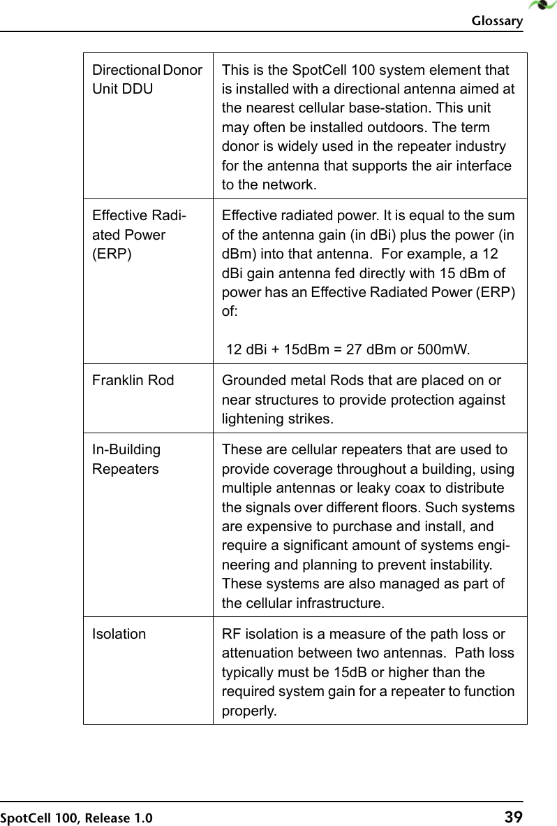 GlossarySpotCell 100, Release 1.0 39Directional Donor Unit DDUThis is the SpotCell 100 system element that is installed with a directional antenna aimed at the nearest cellular base-station. This unit may often be installed outdoors. The term donor is widely used in the repeater industry for the antenna that supports the air interface to the network. Effective Radi-ated Power (ERP)Effective radiated power. It is equal to the sum of the antenna gain (in dBi) plus the power (in dBm) into that antenna.  For example, a 12 dBi gain antenna fed directly with 15 dBm of power has an Effective Radiated Power (ERP) of:12 dBi + 15dBm = 27 dBm or 500mW. Franklin Rod Grounded metal Rods that are placed on or near structures to provide protection against lightening strikes. In-Building RepeatersThese are cellular repeaters that are used to provide coverage throughout a building, using multiple antennas or leaky coax to distribute the signals over different floors. Such systems are expensive to purchase and install, and require a significant amount of systems engi-neering and planning to prevent instability. These systems are also managed as part of the cellular infrastructure.Isolation RF isolation is a measure of the path loss or attenuation between two antennas.  Path loss typically must be 15dB or higher than the required system gain for a repeater to function properly.