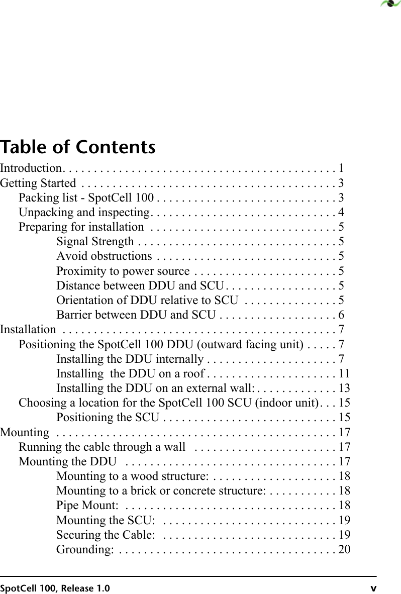 SpotCell 100, Release 1.0 vTable of ContentsIntroduction. . . . . . . . . . . . . . . . . . . . . . . . . . . . . . . . . . . . . . . . . . . . 1Getting Started  . . . . . . . . . . . . . . . . . . . . . . . . . . . . . . . . . . . . . . . . . 3Packing list - SpotCell 100 . . . . . . . . . . . . . . . . . . . . . . . . . . . . . 3Unpacking and inspecting. . . . . . . . . . . . . . . . . . . . . . . . . . . . . . 4Preparing for installation  . . . . . . . . . . . . . . . . . . . . . . . . . . . . . . 5Signal Strength . . . . . . . . . . . . . . . . . . . . . . . . . . . . . . . . 5Avoid obstructions . . . . . . . . . . . . . . . . . . . . . . . . . . . . . 5Proximity to power source . . . . . . . . . . . . . . . . . . . . . . . 5Distance between DDU and SCU. . . . . . . . . . . . . . . . . . 5Orientation of DDU relative to SCU  . . . . . . . . . . . . . . . 5Barrier between DDU and SCU . . . . . . . . . . . . . . . . . . . 6Installation  . . . . . . . . . . . . . . . . . . . . . . . . . . . . . . . . . . . . . . . . . . . . 7Positioning the SpotCell 100 DDU (outward facing unit) . . . . . 7Installing the DDU internally . . . . . . . . . . . . . . . . . . . . . 7Installing  the DDU on a roof . . . . . . . . . . . . . . . . . . . . . 11Installing the DDU on an external wall: . . . . . . . . . . . . . 13Choosing a location for the SpotCell 100 SCU (indoor unit). . . 15Positioning the SCU . . . . . . . . . . . . . . . . . . . . . . . . . . . . 15Mounting  . . . . . . . . . . . . . . . . . . . . . . . . . . . . . . . . . . . . . . . . . . . . . 17Running the cable through a wall   . . . . . . . . . . . . . . . . . . . . . . . 17Mounting the DDU   . . . . . . . . . . . . . . . . . . . . . . . . . . . . . . . . . . 17Mounting to a wood structure: . . . . . . . . . . . . . . . . . . . . 18Mounting to a brick or concrete structure: . . . . . . . . . . . 18Pipe Mount:  . . . . . . . . . . . . . . . . . . . . . . . . . . . . . . . . . . 18Mounting the SCU:  . . . . . . . . . . . . . . . . . . . . . . . . . . . . 19Securing the Cable:  . . . . . . . . . . . . . . . . . . . . . . . . . . . . 19Grounding:  . . . . . . . . . . . . . . . . . . . . . . . . . . . . . . . . . . . 20