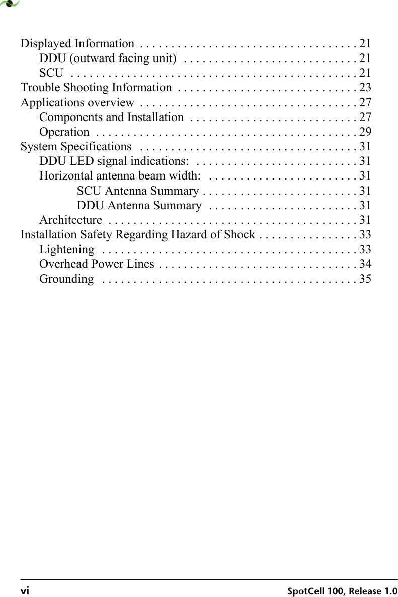 vi SpotCell 100, Release 1.0Displayed Information  . . . . . . . . . . . . . . . . . . . . . . . . . . . . . . . . . . . 21DDU (outward facing unit)  . . . . . . . . . . . . . . . . . . . . . . . . . . . . 21SCU  . . . . . . . . . . . . . . . . . . . . . . . . . . . . . . . . . . . . . . . . . . . . . . 21Trouble Shooting Information  . . . . . . . . . . . . . . . . . . . . . . . . . . . . . 23Applications overview  . . . . . . . . . . . . . . . . . . . . . . . . . . . . . . . . . . . 27Components and Installation  . . . . . . . . . . . . . . . . . . . . . . . . . . . 27Operation  . . . . . . . . . . . . . . . . . . . . . . . . . . . . . . . . . . . . . . . . . . 29System Specifications   . . . . . . . . . . . . . . . . . . . . . . . . . . . . . . . . . . . 31DDU LED signal indications:  . . . . . . . . . . . . . . . . . . . . . . . . . . 31Horizontal antenna beam width:   . . . . . . . . . . . . . . . . . . . . . . . . 31SCU Antenna Summary . . . . . . . . . . . . . . . . . . . . . . . . . 31DDU Antenna Summary  . . . . . . . . . . . . . . . . . . . . . . . . 31Architecture  . . . . . . . . . . . . . . . . . . . . . . . . . . . . . . . . . . . . . . . . 31Installation Safety Regarding Hazard of Shock . . . . . . . . . . . . . . . . 33Lightening  . . . . . . . . . . . . . . . . . . . . . . . . . . . . . . . . . . . . . . . . . 33Overhead Power Lines . . . . . . . . . . . . . . . . . . . . . . . . . . . . . . . . 34Grounding   . . . . . . . . . . . . . . . . . . . . . . . . . . . . . . . . . . . . . . . . . 35