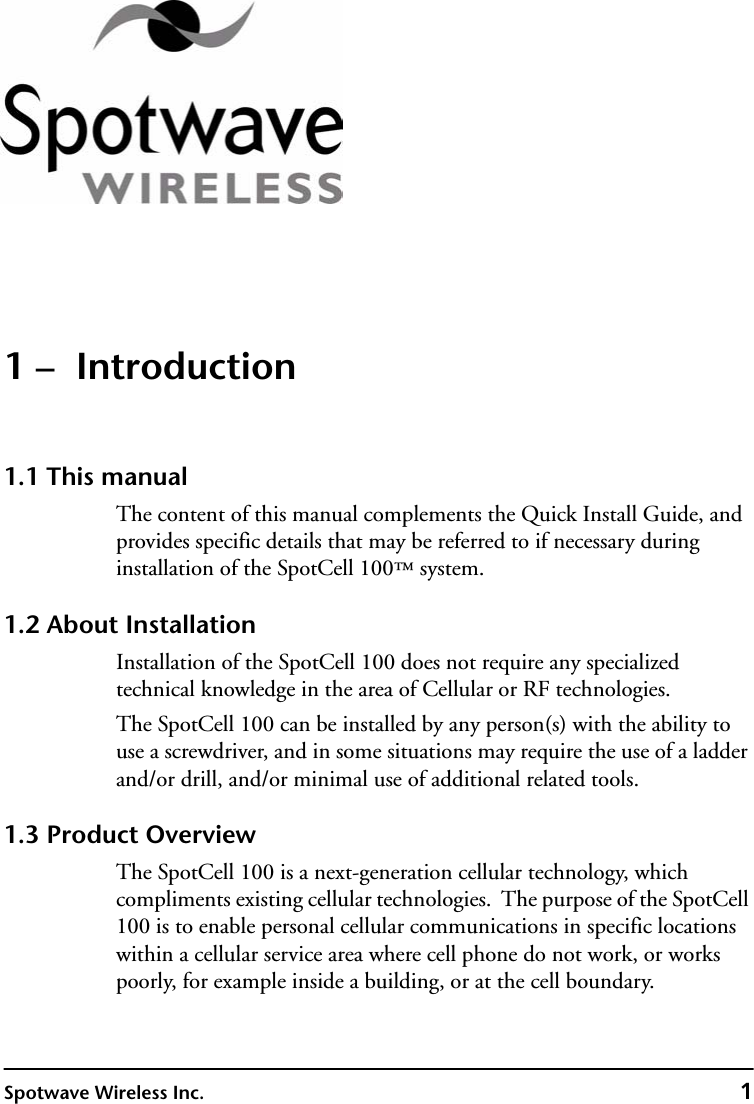 Spotwave Wireless Inc. 11 –  Introduction1.1 This manualThe content of this manual complements the Quick Install Guide, and provides specific details that may be referred to if necessary during installation of the SpotCell 100™ system. 1.2 About InstallationInstallation of the SpotCell 100 does not require any specialized technical knowledge in the area of Cellular or RF technologies.The SpotCell 100 can be installed by any person(s) with the ability to use a screwdriver, and in some situations may require the use of a ladder and/or drill, and/or minimal use of additional related tools.1.3 Product OverviewThe SpotCell 100 is a next-generation cellular technology, which compliments existing cellular technologies.  The purpose of the SpotCell 100 is to enable personal cellular communications in specific locations within a cellular service area where cell phone do not work, or works poorly, for example inside a building, or at the cell boundary.