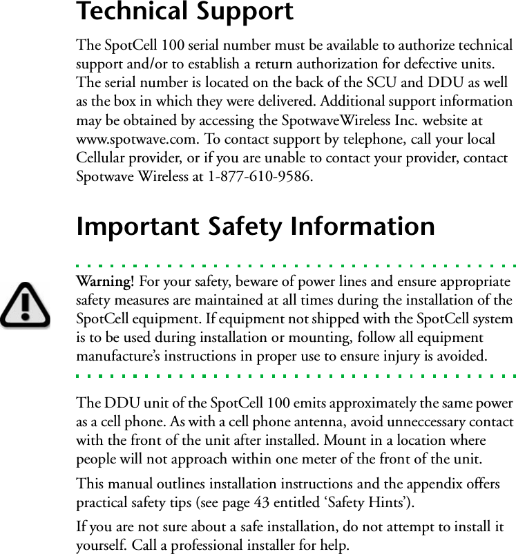 Technical SupportThe SpotCell 100 serial number must be available to authorize technical support and/or to establish a return authorization for defective units. The serial number is located on the back of the SCU and DDU as well as the box in which they were delivered. Additional support information may be obtained by accessing the SpotwaveWireless Inc. website at www.spotwave.com. To contact support by telephone, call your local Cellular provider, or if you are unable to contact your provider, contact Spotwave Wireless at 1-877-610-9586.Important Safety InformationWarning! For your safety, beware of power lines and ensure appropriate safety measures are maintained at all times during the installation of the SpotCell equipment. If equipment not shipped with the SpotCell system is to be used during installation or mounting, follow all equipment manufacture’s instructions in proper use to ensure injury is avoided.The DDU unit of the SpotCell 100 emits approximately the same power as a cell phone. As with a cell phone antenna, avoid unneccessary contact with the front of the unit after installed. Mount in a location where people will not approach within one meter of the front of the unit.This manual outlines installation instructions and the appendix offers practical safety tips (see page 43 entitled ‘Safety Hints’).   If you are not sure about a safe installation, do not attempt to install it yourself. Call a professional installer for help.