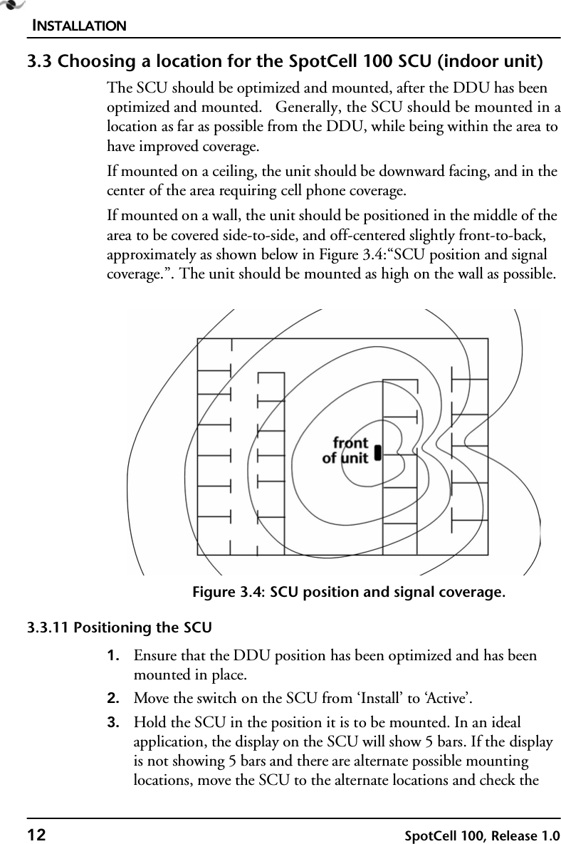 INSTALLATION12 SpotCell 100, Release 1.03.3 Choosing a location for the SpotCell 100 SCU (indoor unit)The SCU should be optimized and mounted, after the DDU has been optimized and mounted.   Generally, the SCU should be mounted in a location as far as possible from the DDU, while being within the area to have improved coverage.If mounted on a ceiling, the unit should be downward facing, and in the center of the area requiring cell phone coverage.If mounted on a wall, the unit should be positioned in the middle of the area to be covered side-to-side, and off-centered slightly front-to-back, approximately as shown below in Figure 3.4:“SCU position and signal coverage.”. The unit should be mounted as high on the wall as possible.Figure 3.4: SCU position and signal coverage.3.3.11 Positioning the SCU1. Ensure that the DDU position has been optimized and has been mounted in place.2. Move the switch on the SCU from ‘Install’ to ‘Active’.3. Hold the SCU in the position it is to be mounted. In an ideal application, the display on the SCU will show 5 bars. If the display is not showing 5 bars and there are alternate possible mounting locations, move the SCU to the alternate locations and check the 