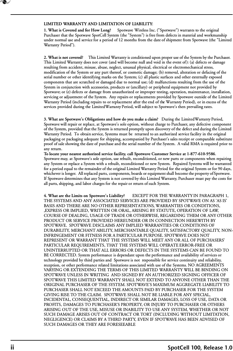 ii SpotCell 100, Release 1.0LIMITED WARRANTY AND LIMITATION OF LIABILITY:1. What is Covered and for How Long?      Spotwave Wireless Inc. (&quot;Spotwave&quot;) warrants to the original Purchaser that the Spotwave SpotCell System (the &quot;System&quot;) is free from defects in material and workmanship under normal use and service for a period of 12 months from the date of shipment from Spotwave (the &quot;Limited Warranty Period&quot;). 2. What is not covered?      This Limited Warranty is conditioned upon proper use of the System by the Purchaser.  This Limited Warranty does not cover (and will become null and void in the event of): (a) defects or damage resulting from accident, misuse, abuse, neglect, unusual physical, electrical or electromechanical stress, modification of the System or any part thereof, or cosmetic damage; (b) removal, alteration or defacing of the serial number or other identifying marks on the System; (c) all plastic surfaces and other externally exposed components that are scratched or damaged due to normal use; (d) malfunctions resulting from the use of the System in conjunction with accessories, products or (ancillary) or peripheral equipment not provided by Spotwave; or (e) defects or damage from unauthorized or improper testing, operation, maintenance, installation, servicing or adjustment of the System.  Any repairs or replacements provided by Spotwave outside of the Limited Warranty Period (including repairs to or replacement after the end of the Warranty Period), or in excess of the services provided during the Limited Warranty Period, will subject to Spotwave&apos;s then prevailing rates.3. What are Spotwave&apos;s Obligations and how do you make a claim?   During the Limited Warranty Period, Spotwave will repair or replace, at Spotwave&apos;s sole option, without charge to Purchaser, any defective component of the System, provided that the System is returned promptly upon discovery of the defect and during the Limited Warranty Period.  To obtain service, Systems must be  returned to an authorized service facility in the original packaging or packaging adequate for shipping, accompanied by Purchaser&apos;s sales receipt or comparable substitute proof of sale showing the date of purchase and the serial number of the System.  A valid RMA is required prior to any return.To locate your nearest authorized service facility, call Spotwave Customer Service at 1-877-610-9586.  Spotwave may, at Spotwave&apos;s sole option, use rebuilt, reconditioned, or new parts or components when repairing any System or replace a System with a rebuilt, reconditioned or new System.  Repaired Systems will be warranted for a period equal to the remainder of the original Limited Warranty Period for the original System or for 90 days, whichever is longer.  All replaced parts, components, boards or equipment shall become the property of Spotwave.  If Spotwave determines that any System is not covered by this Limited Warranty, Purchaser must pay the costs for all parts, shipping, and labor charges for the repair or return of such System.4. What are the Limits on Spotwave&apos;s Liability?       EXCEPT FOR THE WARRANTY IN PARAGRAPH 1,  THE SYSTEMS AND ANY ASSOCIATED SERVICES ARE PROVIDED BY SPOTWAVE ON AS &apos;AS IS&apos; BASIS AND THERE ARE NO OTHER REPRESENTATIONS, WARRANTIES OR CONDITIONS, ,EXPRESS OR IMPLIED, WRITTEN OR ORAL, ARISING BY STATUTE, OPERATION OF LAW, COURSE OF DEALING, USAGE OF TRADE OR OTHERWISE, REGARDING THEM OR ANY OTHER PRODUCT OR SERVICE PROVIDED HEREUNDER OR IN CONNECTION HEREWITH BY SPOTWAVE.  SPOTWAVE DISCLAIMS ANY IMPLIED WARRANTIES OR CONDITIONS OF DURABILITY, MERCHANT ABILITY, MERCHANTABLE QUALITY, SATISFACTORY QUALITY, NON-INFRINGEMENT OR FITNESS FOR A PARTICULAR PURPOSE. SPOTWAVE DOES NOT REPRESENT OR WARRANT THAT THE SYSTEMS WILL MEET ANY OR ALL OF PURCHASERS&apos; PARTICULAR REQUIREMENTS, THAT THE SYSTEMS WILL OPERATE ERROR-FREE OR UNINTERRUPTED OR THAT ALL ERRORS OR DEFECTS IN THE SYSTEMS CAN BE FOUND TO BE CORRECTED. System performance is dependant upon the performance and availability of services or technology provided by third parties and  Spotwave is not  responsible for service continuity and reliability, reception, or other performance related limitations associated with use of the Systems. NO AGREEMENTS VARYING OR EXTENDING THE TERMS OF THIS LIMITED WARRANTY WILL BE BINDING ON SPOTWAVE UNLESS IN WRITING  AND SIGNED BY AN AUTHORIZED SIGNING OFFICER OF SPOTWAVE THIS LIMITED WARRANTY SHALL NOT EXTEND TO ANYONE OTHER THAN THE ORIGINAL PURCHASER OF THE SYSTEM. SPOTWAVE&apos;S MAXIMUM AGGREGATE LIABILITY TO PURCHASER SHALL NOT EXCEED THE AMOUNTS PAID BY PURCHASER FOR THE SYSTEM GIVING RISE TO THE CLAIM.  SPOTWAVE SHALL NOT BE LIABLE FOR ANY SPECIAL, INCIDENTAL, CONSEQUENTIAL, INDIRECT OR SIMILAR DAMAGES, LOSS OF USE, DATA OR PROFITS, DAMAGES TO PURCHASER&apos;S PROPERTY, OR INJURY TO PURCHASER OR OTHERS ARISING OUT OF THE USE, MISUSE OR INABILITY TO USE ANY SYSTEM, WHETHER OR NOT SUCH DAMAGE ARISES OUT OF CONTRACT OR TORT (INCLUDING WITHOUT LIMITATION, NEGLIGENCE) OR CLAIMS BY A THIRD PARTY, EVEN IF SPOTWAVE HAS BEEN ADVISED OF SUCH DAMAGES OR THEY ARE FORESEEABLE
