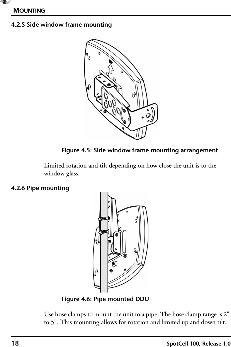 MOUNTING18 SpotCell 100, Release 1.04.2.5 Side window frame mountingFigure 4.5: Side window frame mounting arrangementLimited rotation and tilt depending on how close the unit is to the window glass.4.2.6 Pipe mountingFigure 4.6: Pipe mounted DDUUse hose clamps to mount the unit to a pipe. The hose clamp range is 2&quot; to 5&quot;. This mounting allows for rotation and limited up and down tilt.